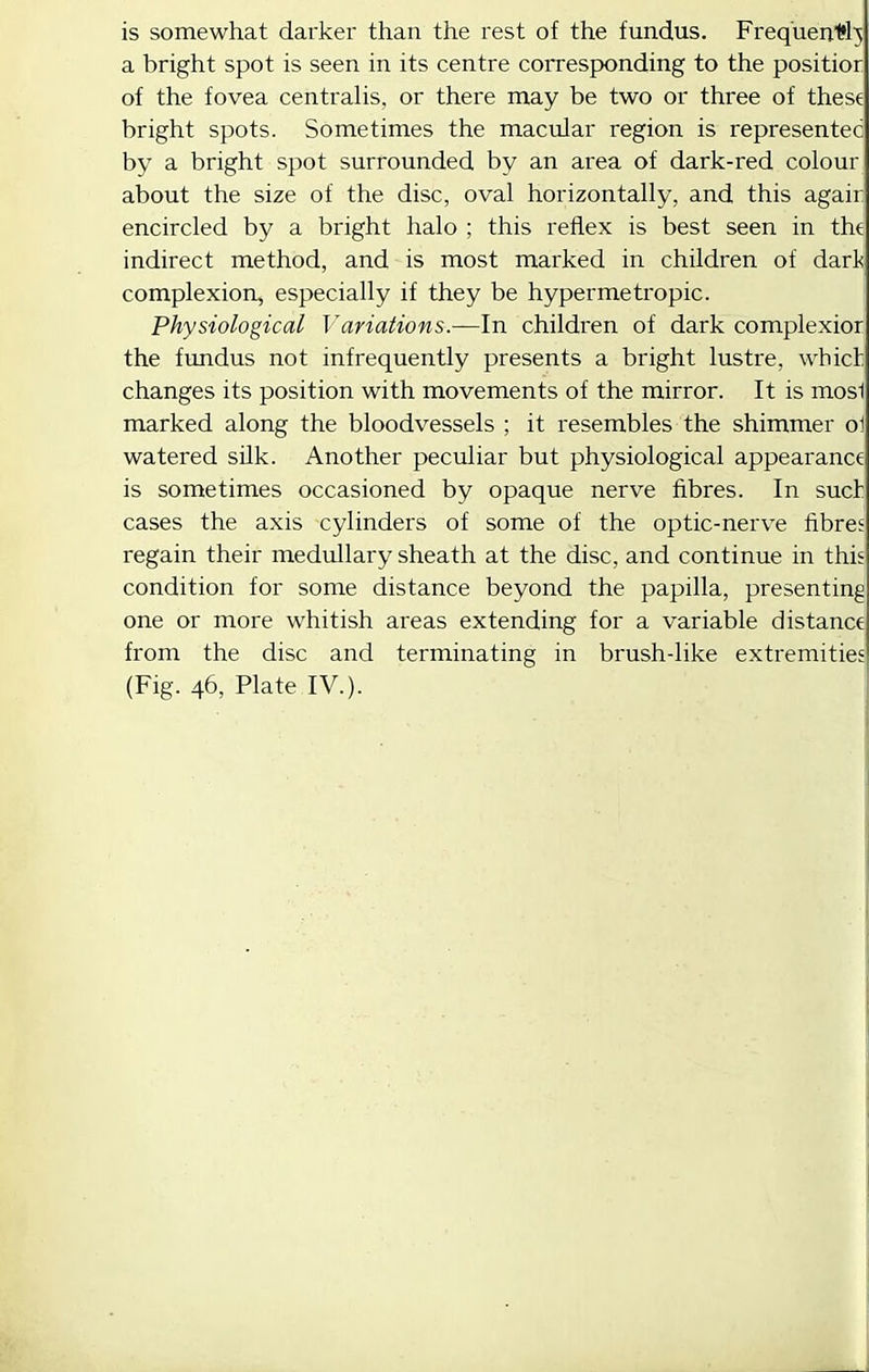 is somewhat darker than the rest of the fundus. Freq'uen.1?l5 a bright spot is seen in its centre coiTesponding to the positior of the fovea centralis, or there may be two or three of these bright spots. Sometimes the macular region is representee by a bright spot surrounded by an area of dark-red colour about the size of the disc, oval horizontally, and this agair encircled by a bright halo ; this reflex is best seen in thd indirect method, and is most marked in children of darl! complexion, especially if they be hypermetropic. Physiological Variations.—In children of dark complexior the frmdus not infrequently presents a bright lustre, which changes its position with movements of the mirror. It is mos1 marked along the bloodvessels ; it resembles the shimmer oi watered silk. Another peculiar but physiological appearance is sometimes occasioned by opaque nerve fibres. In suet cases the axis cylinders of some of the optic-nerve fibres regain their medullary sheath at the disc, and continue in this condition for some distance beyond the papilla, presenting one or more whitish areas extending for a variable distance from the disc and terminating in brush-like extremities