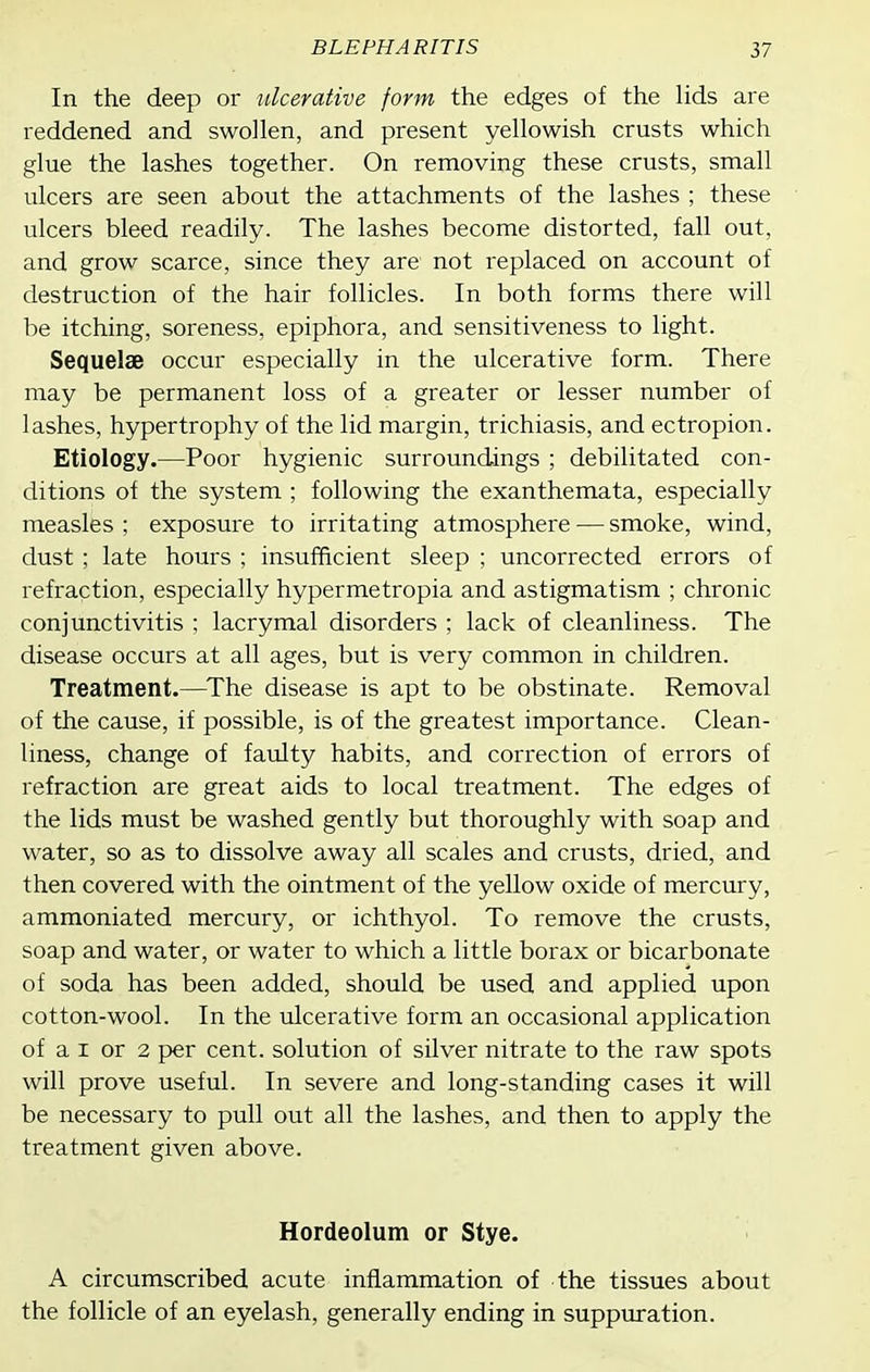In the deep or ulcerative form the edges of the Hds are reddened and swollen, and present yellowish crusts which glue the lashes together. On removing these crusts, small ulcers are seen about the attachments of the lashes ; these ulcers bleed readily. The lashes become distorted, fall out, and grow scarce, since they are not replaced on account of destruction of the hair follicles. In both forms there will be itching, soreness, epiphora, and sensitiveness to light. Sequelae occur especially in the ulcerative form. There may be permanent loss of a greater or lesser number of lashes, hypertrophy of the lid margin, trichiasis, and ectropion. Etiology.—Poor hygienic surroundings ; debilitated con- ditions of the system ; following the exanthemata, especially measles ; exposure to irritating atmosphere — smoke, wind, dust ; late hours ; insufficient sleep ; uncorrected errors of refraction, especially hypermetropia and astigmatism ; chronic conjunctivitis ; lacrymal disorders ; lack of cleanliness. The disease occurs at all ages, but is very common in children. Treatment.—The disease is apt to be obstinate. Removal of the cause, if possible, is of the greatest importance. Clean- liness, change of faulty habits, and correction of errors of refraction are great aids to local treatment. The edges of the lids must be washed gently but thoroughly with soap and water, so as to dissolve away all scales and crusts, dried, and then covered with the ointment of the yellow oxide of mercury, ammoniated mercury, or ichthyol. To remove the crusts, soap and water, or water to which a little borax or bicarbonate of soda has been added, should be used and applied upon cotton-wool. In the ulcerative form an occasional application of a I or 2 per cent, solution of silver nitrate to the raw spots will prove useful. In severe and long-standing cases it will be necessary to pull out all the lashes, and then to apply the treatment given above. Hordeolum or Stye. A circumscribed acute inflammation of the tissues about the follicle of an eyelash, generally ending in suppuration.