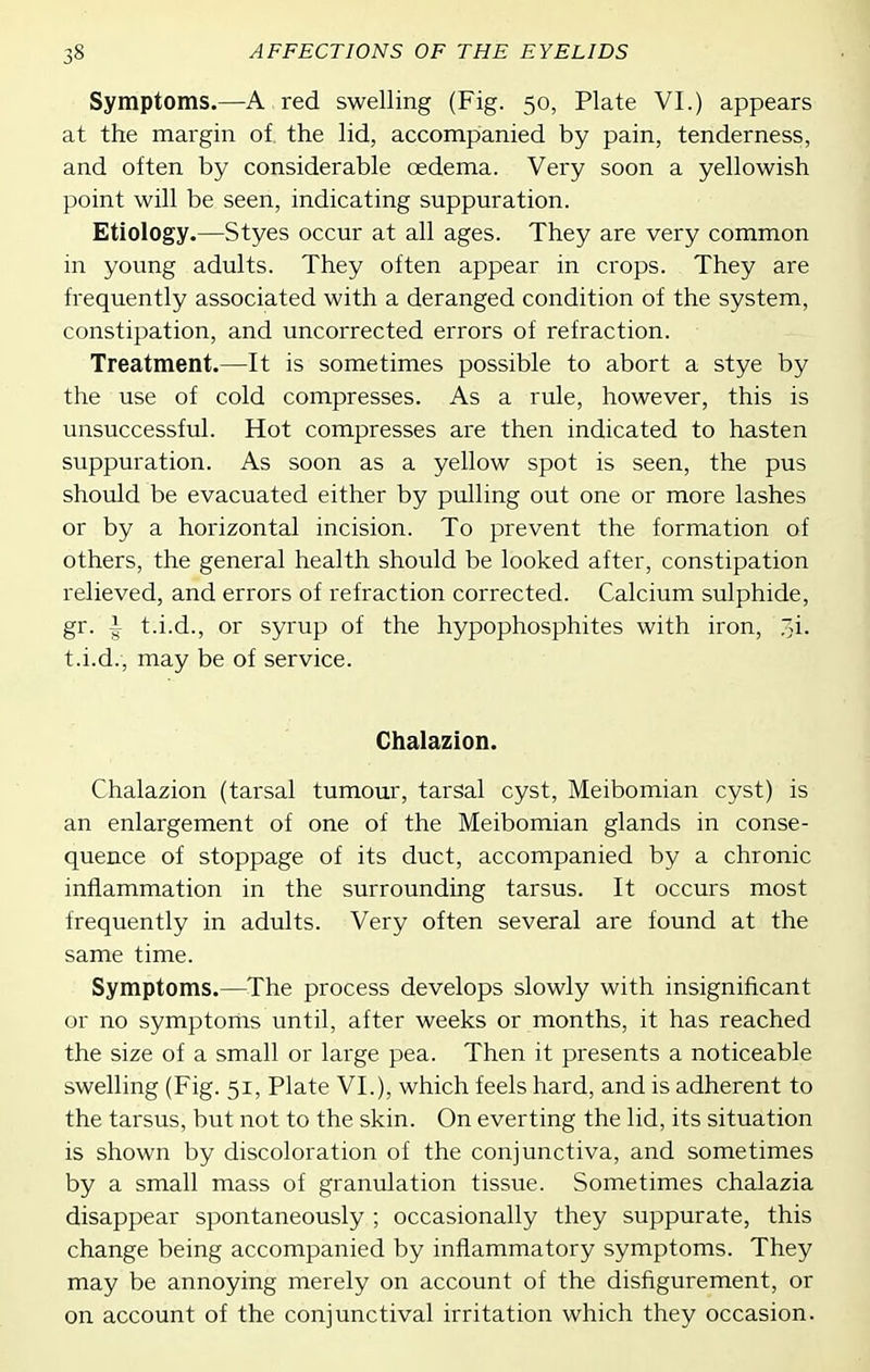 Symptoms.—A red swelling (Fig. 50, Plate VI.) appears at the margin of the lid, accompanied by pain, tenderness, and often by considerable oedema. Very soon a yellowish point will be seen, indicating suppuration. Etiology.—Styes occur at all ages. They are very common in young adults. They often appear in crops. They are frequently associated with a deranged condition of the system, constipation, and uncorrected errors of refraction. Treatment.—It is sometimes possible to abort a stye by the use of cold compresses. As a rule, however, this is unsuccessful. Hot compresses are then indicated to hasten suppuration. As soon as a yellow spot is seen, the pus should be evacuated either by pulling out one or more lashes or by a horizontal incision. To prevent the formation of others, the general health should be looked after, constipation relieved, and errors of refraction corrected. Calcium sulphide, gr. i t.i.d., or syrup of the hypophosphites with iron, .i. t.i.d., may be of service. Chalazion. Chalazion (tarsal tumour, tarsal cyst, Meibomian cyst) is an enlargement of one of the Meibomian glands in conse- quence of stoppage of its duct, accompanied by a chronic inflammation in the surrounding tarsus. It occurs most frequently in adults. Very often several are found at the same time. Symptoms.—The process develops slowly with insignificant or no symptoms until, after weeks or months, it has reached the size of a small or large pea. Then it presents a noticeable swelling (Fig. 51, Plate VI.), which feels hard, and is adherent to the tarsus, but not to the skin. On everting the lid, its situation is shown by discoloration of the conjunctiva, and sometimes by a small mass of granulation tissue. Sometimes chalazia disappear spontaneously ; occasionally they suppurate, this change being accompanied by inflammatory symptoms. They may be annoying merely on account of the disfigurement, or on account of the conjunctival irritation which they occasion.