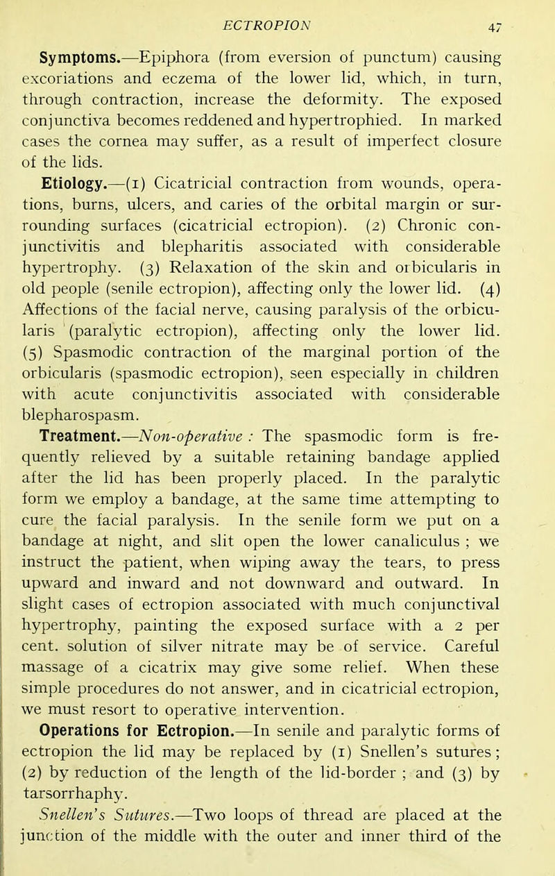 Symptoms.—Epiphora (from eversion of punctum) causing excoriations and eczema of the lower lid, which, in turn, through contraction, increase the deformity. The exposed conjunctiva becomes reddened and hypertrophied. In marked cases the cornea may suffer, as a result of imperfect closure of the lids. Etiology.—(i) Cicatricial contraction from wounds, opera- tions, burns, ulcers, and caries of the orbital margin or sur- rounding surfaces (cicatricial ectropion). (2) Chronic con- junctivitis and blepharitis associated with considerable hypertrophy. (3) Relaxation of the skin and orbicularis in old people (senile ectropion), affecting only the lower lid. (4) Affections of the facial nerve, causing paralysis of the orbicu- laris ' (paralytic ectropion), affecting only the lower lid. (5) Spasmodic contraction of the marginal portion of the orbicularis (spasmodic ectropion), seen especially in children with acute conjunctivitis associated with considerable blepharospasm. Treatment.—Non-operative : The spasmodic form is fre- quently relieved by a suitable retaining bandage applied after the lid has been properly placed. In the paralytic form we employ a bandage, at the same time attempting to cure the facial paralysis. In the senile form we put on a bandage at night, and slit open the lower canaliculus ; we instruct the patient, when wiping away the tears, to press upward and inward and not downward and outward. In slight cases of ectropion associated with much conjunctival hypertrophy, painting the exposed surface with a 2 per cent, solution of silver nitrate may be of service. Careful massage of a cicatrix may give some relief. When these simple procedures do not answer, and in cicatricial ectropion, we must resort to operative intervention. Operations for Ectropion.—In senile and paralytic forms of ectropion the lid may be replaced by (i) Snellen's sutures; (2) by reduction of the length of the lid-border ; and (3) by tarsorrhaphy. Snellen's Sutures.—Two loops of thread are placed at the junction of the middle with the outer and inner third of the