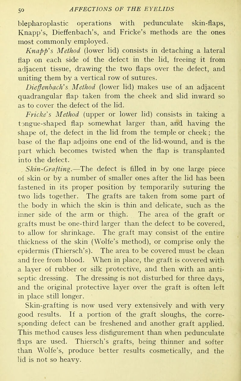 blepharoplastic operations with pedunculate skin-flaps, Knapp's, Dieffenbach's, and Fricke's methods are the ones most commonly employed. Knapp's Method (lower lid) consists in detaching a lateral flap on each side of the defect in the lid, freeing it from adjacent tissue, drawing the two flaps over the defect, and uniting them by a vertical row of sutures. Dieffenbach's Method (lower lid) makes use of an adjacent quadrangular flap taken from the cheek and slid inward so as to cover the defect of the lid. Fricke's Method (upper or lower lid) consists in taking a tongue-shaped flap somewhat larger than, and having the shape of, the defect in the lid from the temple or cheek; the base of the flap adjoins one end of the lid-wound, and is the part which becomes twisted when the flap is transplanted into the defect. Skin-Grafting.—The defect is filled in by one large piece of skin or by a number of smaller ones after the lid has been fastened in its proper position by temporarily suturing the two lids together. The grafts are taken from some part of the body in which the skin is thin and delicate, such as the inner side of the arm or thigh. The area of the graft or grafts must be one-third larger than the defect to be covered, to allow for shrinkage. The graft may consist of the entire thickness of the skin (Wolfe's method), or comprise only the epidermis (Thiersch's). The area to be covered must be clean and free from blood. When in place, the graft is covered with a layer of rubber or silk protective, and then with an anti- septic dressing. The dressing is not disturbed for three days, and the original protective layer over the graft is often left in place still longer. Skin-grafting is now used very extensively and with very good results. If a portion of the graft sloughs, the corre- sponding defect can be freshened and another graft applied. This method causes less disfigurement than when pedunculate flaps are used. Thiersch's grafts, being thinner and softer than Wolfe's, produce better results cosmetically, and the lid is not so heavy.