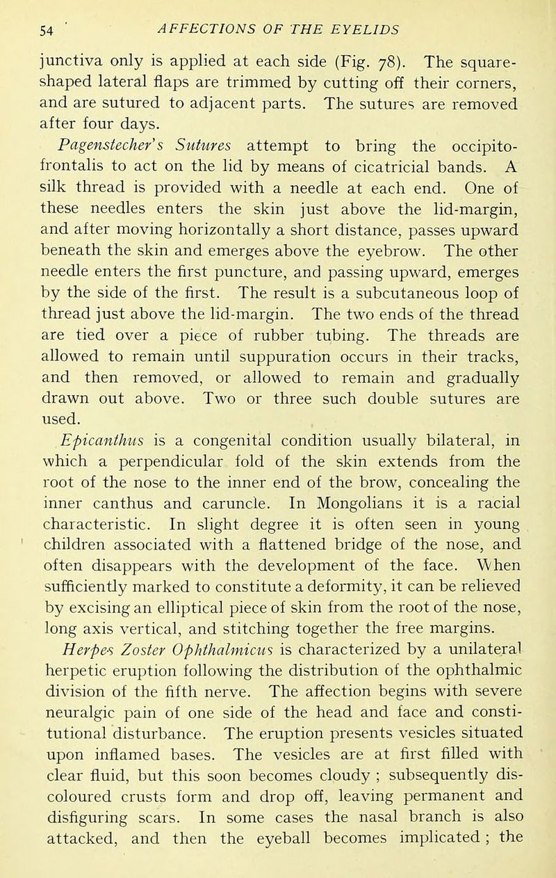 junctiva only is applied at each side (Fig. 78). The square- shaped lateral flaps are trimmed by cutting off their corners, and are sutured to adjacent parts. The sutures are removed after four days. Pagenstecher's Sutures attempt to bring the occipito- frontalis to act on the lid by means of cicatricial bands. A silk thread is provided with a needle at each end. One of these needles enters the skin just above the lid-margin, and after moving horizontally a short distance, passes upward beneath the skin and emerges above the eyebrow. The other needle enters the first puncture, and passing upward, emerges by the side of the first. The result is a subcutaneous loop of thread just above the lid-margin. The two ends of the thread are tied over a piece of rubber tubing. The threads are allowed to remain until suppuration occurs in their tracks, and then removed, or allowed to remain and gradually drawn out above. Two or three such double sutures are used. Epicanthus is a congenital condition usually bilateral, in which a perpendicular fold of the skin extends from the root of the nose to the inner end of the brow, concealing the inner canthus and caruncle. In Mongolians it is a racial characteristic. In slight degree it is often seen in young children associated with a flattened bridge of the nose, and often disappears with the development of the face. When sufficiently marked to constitute a deformity, it can be relieved by excising an elliptical piece of skin from the root of the nose, long axis vertical, and stitching together the free margins. Herpes Zoster Ophthalmicus is characterized by a unilateral herpetic eruption following the distribution of the ophthalmic division of the fifth nerve. The affection begins with severe neuralgic pain of one side of the head and face and consti- tutional disturbance. The eruption presents vesicles situated upon inflamed bases. The vesicles are at first filled with clear fluid, but this soon becomes cloudy ; subsequently dis- coloured crusts form and drop off, leaving permanent and disfiguring scars. In some cases the nasal branch is also attacked, and then the eyeball becomes implicated ; the