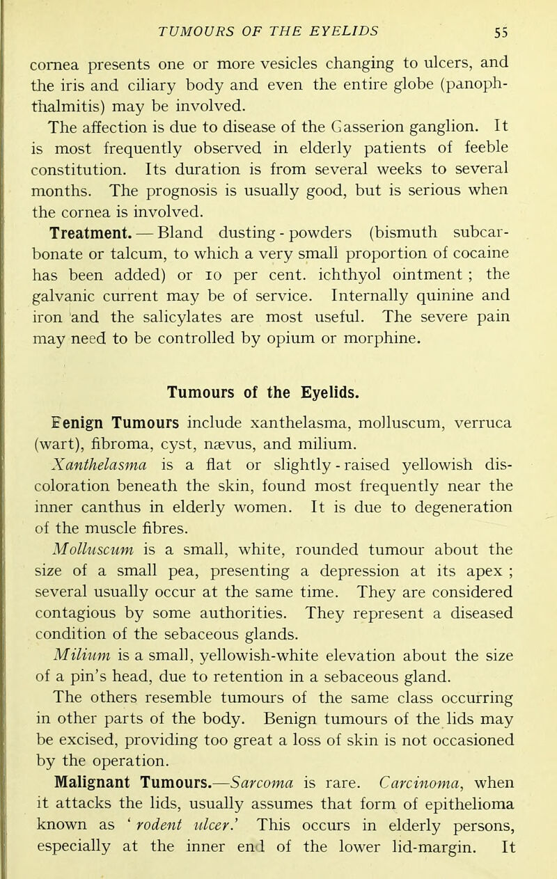 cornea presents one or more vesicles changing to ulcers, and the iris and ciliary body and even the entire globe (panoph- thalmitis) may be involved. The affection is due to disease of the Gasserion ganglion. It is most frequently observed in elderly patients of feeble constitution. Its duration is from several weeks to several months. The prognosis is usually good, but is serious when the cornea is involved. Treatment. — Bland dusting - powders (bismuth subcar- bonate or talcum, to which a very small proportion of cocaine has been added) or lo per cent, ichthyol ointment ; the galvanic current may be of service. Internally quinine and iron and the salicylates are most useful. The severe pain may need to be controlled by opium or morphine. Tumours of the Eyelids. Eenign Tumours include xanthelasma, molluscum, verruca (wart), fibroma, cyst, ngevus, and milium. Xanthelasma is a flat or slightly - raised yellowish dis- coloration beneath the skin, found most frequently near the inner can thus in elderly women. It is due to degeneration of the muscle fibres. Molluscum is a small, white, rounded tumour about the size of a small pea, presenting a depression at its apex ; several usually occur at the same time. They are considered contagious by some authorities. They represent a diseased condition of the sebaceous glands. Milium is a small, yellowish-white elevation about the size of a pin's head, due to retention in a sebaceous gland. The others resemble tumours of the same class occurring in other parts of the body. Benign tumours of the lids may be excised, providing too great a loss of skin is not occasioned by the operation. Malignant Tumours.—Sarcoma is rare. Carcinoma, when it attacks the lids, usually assumes that form of epithelioma known as ' rodent ulcer.' This occurs in elderly persons, especially at the inner en 1 of the lower lid-margin. It