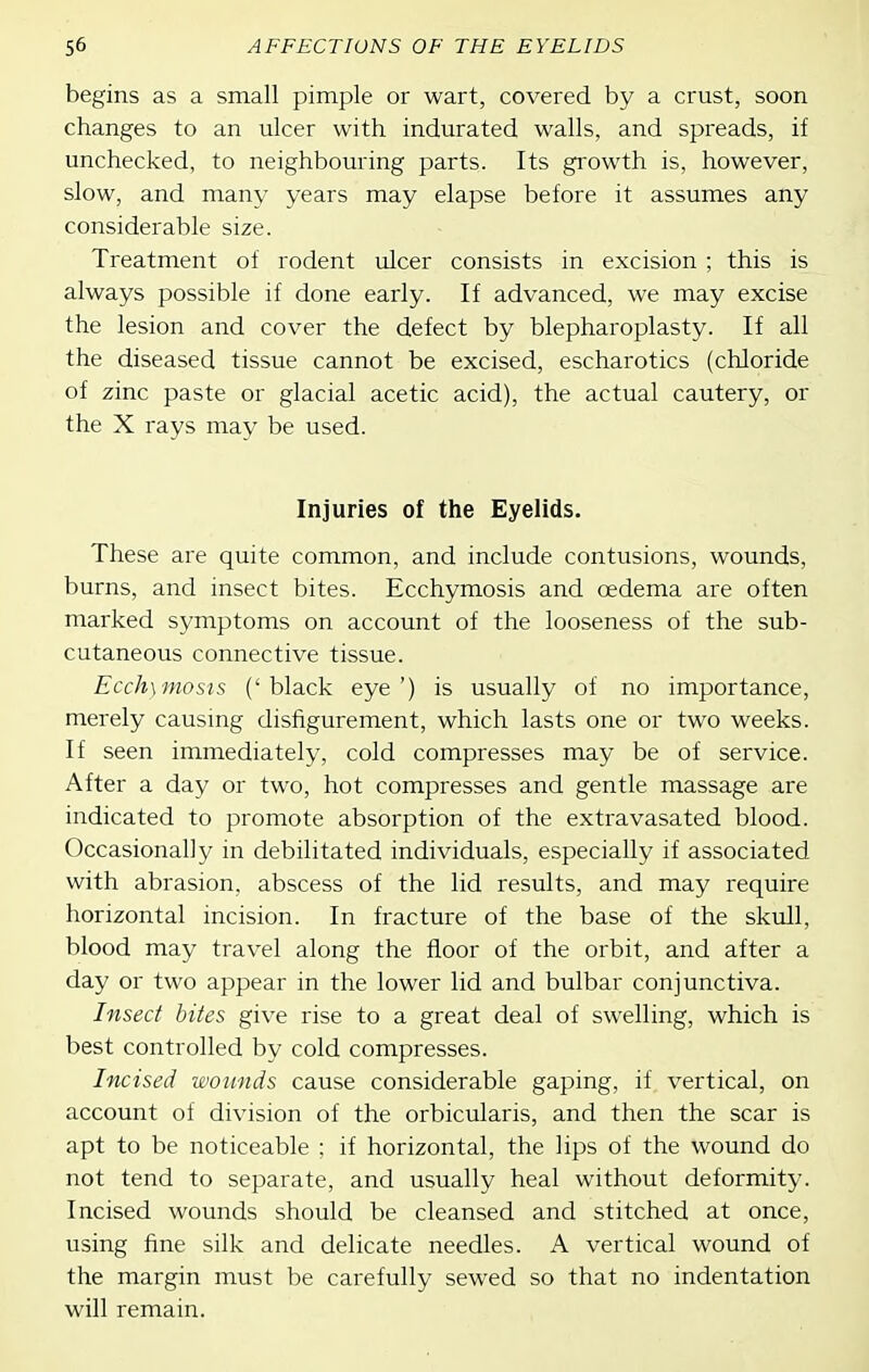 begins as a small pimple or wart, covered by a crust, soon changes to an ulcer with indurated walls, and spreads, if unchecked, to neighbouring parts. Its growth is, however, slow, and many years may elapse before it assumes any considerable size. Treatment of rodent ulcer consists in excision ; this is always possible if done early. If advanced, we may excise the lesion and cover the defect by blepharoplasty. If all the diseased tissue cannot be excised, escharotics (chloride of zinc paste or glacial acetic acid), the actual cautery, or the X rays may be used. Injuries of the Eyelids. These are quite common, and include contusions, wounds, burns, and insect bites. Ecchymosis and oedema are often marked symptoms on account of the looseness of the sub- cutaneous connective tissue. Ecchymosis ('black eye') is usually of no importance, merely causmg disfigurement, which lasts one or two weeks. If seen immediately, cold compresses may be of service. After a day or two, hot compresses and gentle massage are indicated to promote absorption of the extravasated blood. Occasionally in debilitated individuals, especially if associated with abrasion, abscess of the lid results, and may require horizontal incision. In fracture of the base of the skull, blood may travel along the floor of the orbit, and after a day or two appear in the lower lid and bulbar conjunctiva. Insect bites give rise to a great deal of swelling, which is best controlled by cold compresses. Incised wounds cause considerable gaping, if vertical, on account of division of the orbicularis, and then the scar is apt to be noticeable ; if horizontal, the lips of the wound do not tend to separate, and usually heal without deformity. Incised wounds should be cleansed and stitched at once, using fine silk and delicate needles. A vertical wound of the margin must be carefully sewed so that no indentation will remain.