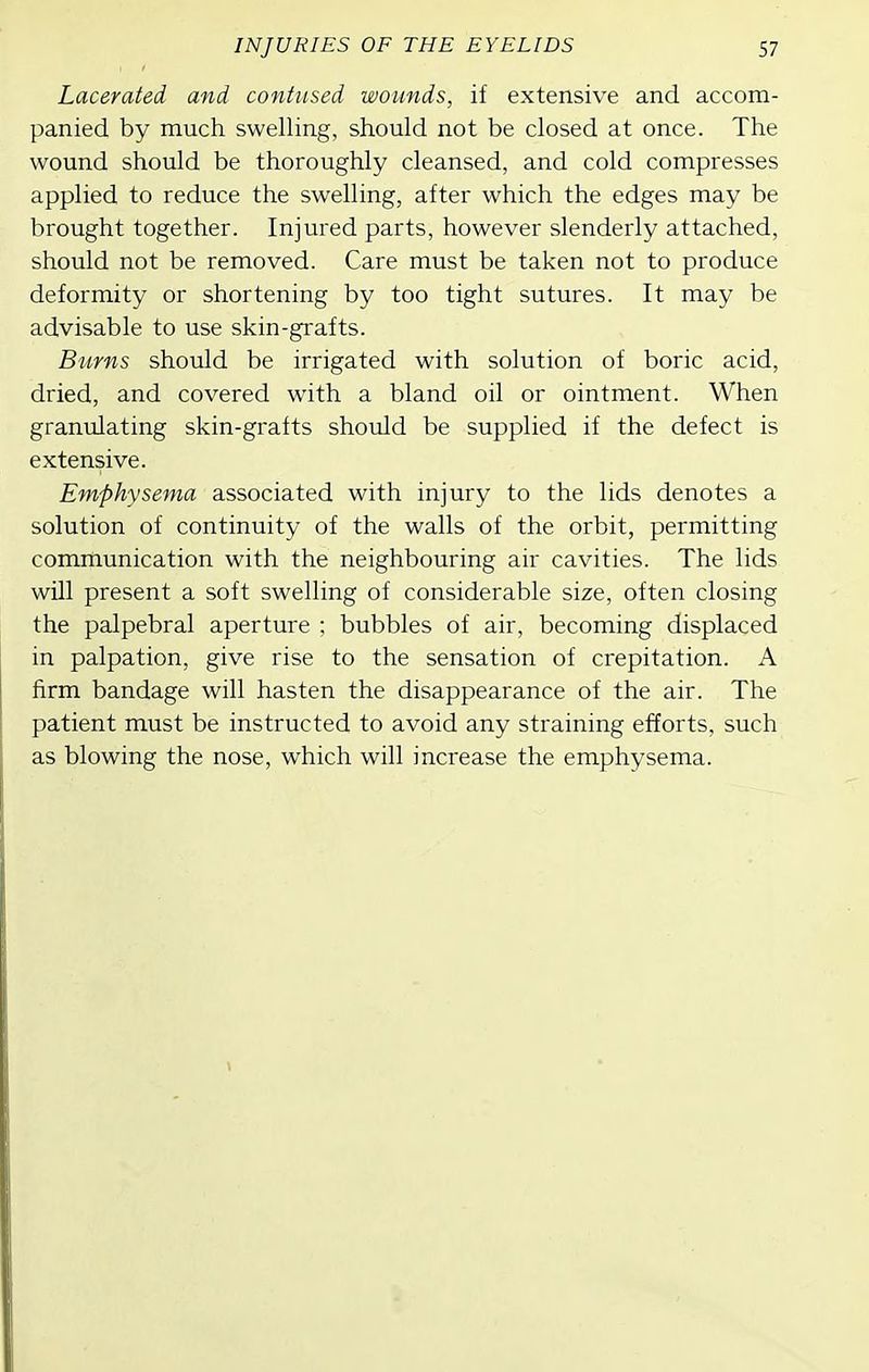 Lacerated and contused wounds, if extensive and accom- panied by much swelling, should not be closed at once. The wound should be thoroughly cleansed, and cold compresses applied to reduce the swelling, after which the edges may be brought together. Injured parts, however slenderly attached, should not be removed. Care must be taken not to produce deformity or shortening by too tight sutures. It may be advisable to use skin-grafts. Burns should be irrigated with solution of boric acid, dried, and covered with a bland oil or ointment. When granulating skin-grafts should be supplied if the defect is extensive. Emphysema associated with injury to the lids denotes a solution of continuity of the walls of the orbit, permitting communication with the neighbouring air cavities. The lids will present a soft swelling of considerable size, often closing the palpebral aperture ; bubbles of air, becoming displaced in palpation, give rise to the sensation of crepitation. A firm bandage will hasten the disappearance of the air. The patient must be instructed to avoid any straining efforts, such as blowing the nose, which will increase the emphysema.