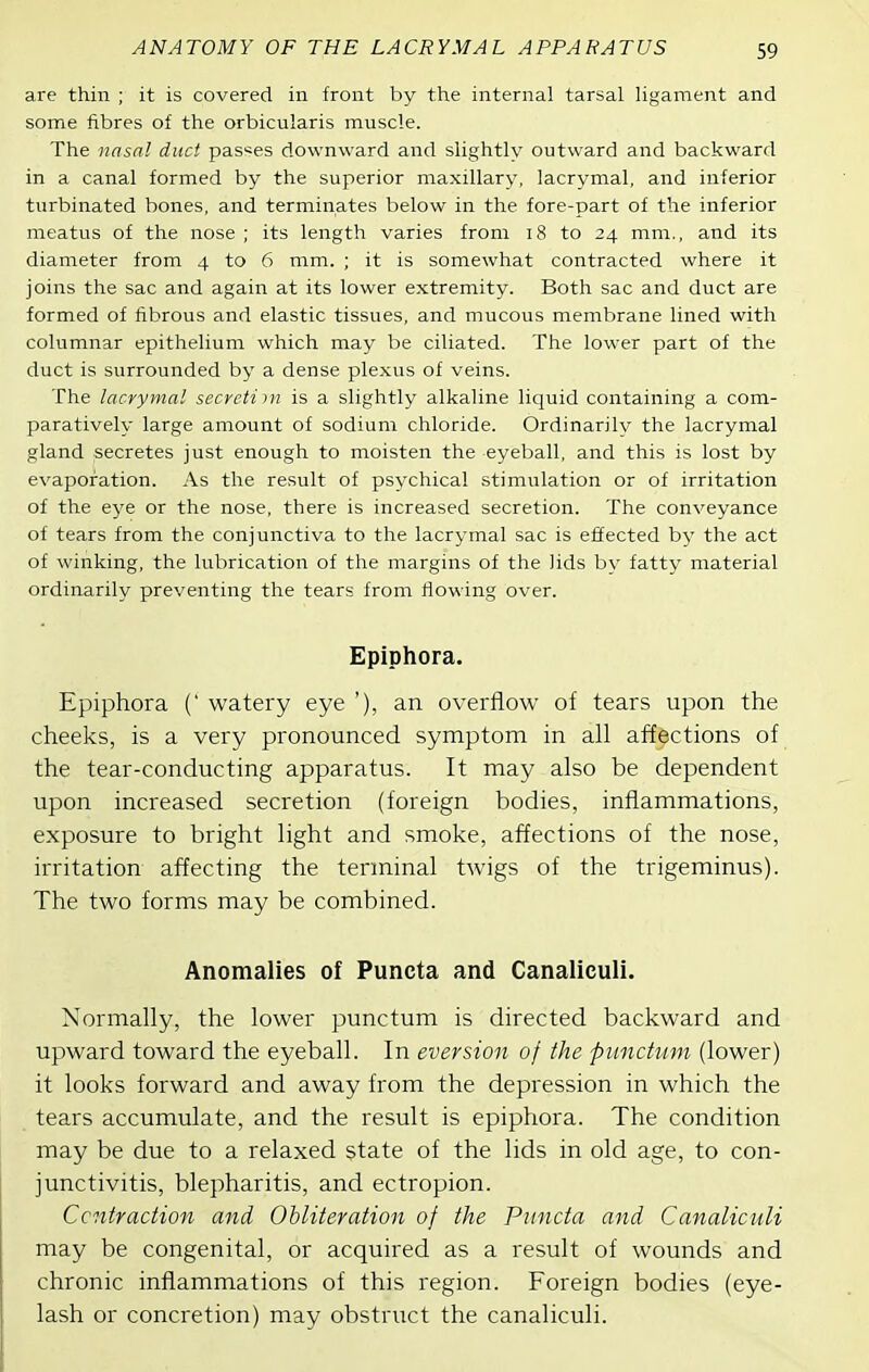 are thin ; it is covered in front by the internal tarsal ligament and some fibres of the orbicularis muscle. The nasal duct pas«es downward and slightly outward and backward in a canal formed by the superior maxillary, lacrymal, and inferior turbinated bones, and terminates below in the fore-part of the inferior meatus of the nose ; its length varies from 18 to 24 mm., and its diameter from 4 to 6 mm. ; it is somewhat contracted where it joins the sac and again at its lower extremity. Both sac and duct are formed of fibrous and elastic tissues, and mucous membrane lined with columnar epithelium which may be ciliated. The lower part of the duct is surrounded by a dense ple.xus of veins. The lacrymal secreiim is a slightly alkaline liquid containing a com- paratively large amount of sodium chloride. Ordinarily the lacrymal gland secretes just enough to moisten the eyeball, and this is lost by evaporation. As the result of psychical stimulation or of irritation of the eye or the nose, there is increased secretion. The conveyance of tears from the conjunctiva to the lacrymal sac is effected by the act of winking, the lubrication of the margins of the lids by fatty material ordinarily preventing the tears from flowing over. Epiphora. Epiphora (' watery eye '), an overflow of tears upon the cheeks, is a very pronounced symptom in all affections of the tear-conducting apparatus. It may also be dependent upon increased secretion (foreign bodies, inflammations, exposure to bright light and smoke, affections of the nose, irritation affecting the terminal twigs of the trigeminus). The two forms may be combined. Anomalies of Puncta and Canaliculi. Normally, the lower punctum is directed backward and upward toward the eyeball. In eversion of the piinchim (lower) it looks forward and away from the depression in which the tears accumulate, and the result is epiphora. The condition may be due to a relaxed state of the lids in old age, to con- junctivitis, blepharitis, and ectropion. Ccntradion and Obliteration of the Puncta and Canaliculi may be congenital, or acquired as a result of wounds and chronic inflammations of this region. Foreign bodies (eye- lash or concretion) may obstruct the canaliculi.