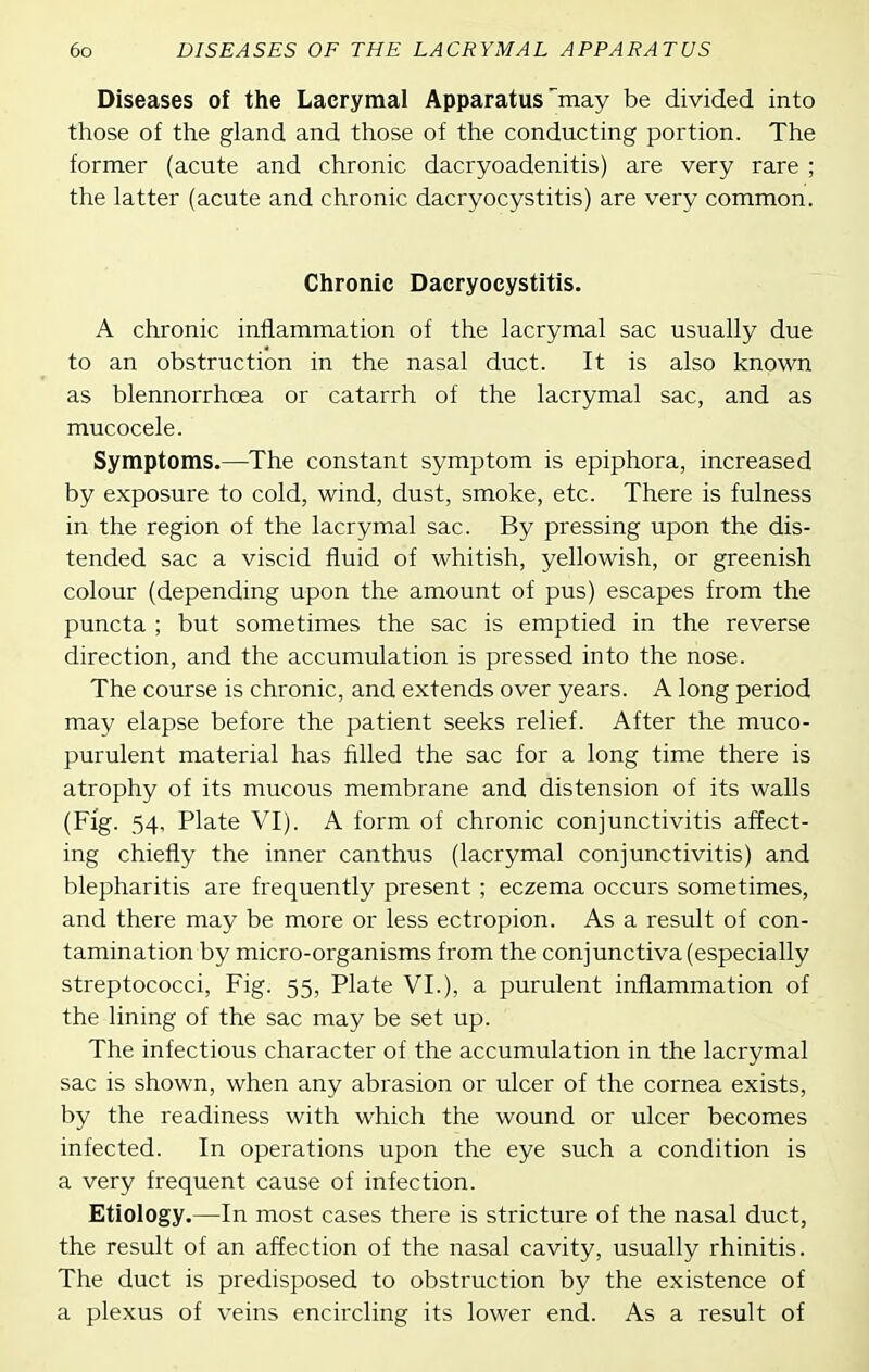 Diseases of the Lacrymal Apparatus may be divided into those of the gland and those of the conducting portion. The former (acute and chronic dacryoadenitis) are very rare ; the latter (acute and chronic dacryocystitis) are very common. Chronic Dacryocystitis. A chronic inflammation of the lacrymal sac usually due to an obstruction in the nasal duct. It is also known as blennorrhoea or catarrh of the lacrymal sac, and as mucocele. Symptoms.—The constant symptom is epiphora, increased by exposure to cold, wind, dust, smoke, etc. There is fulness in the region of the lacrymal sac. By pressing upon the dis- tended sac a viscid fluid of whitish, yellowish, or greenish colour (depending upon the amount of pus) escapes from the puncta ; but sometimes the sac is emptied in the reverse direction, and the accumulation is pressed into the nose. The course is chronic, and extends over years. A long period may elapse before the patient seeks relief. After the muco- purulent material has filled the sac for a long time there is atrophy of its mucous membrane and distension of its walls (Fig. 54, Plate VI). A form of chronic conjunctivitis affect- ing chiefly the inner canthus (lacrymal conjunctivitis) and blepharitis are frequently present ; eczema occurs sometimes, and there may be more or less ectropion. As a result of con- tamination by micro-organisms from the conjunctiva (especially streptococci. Fig. 55, Plate VI.), a purulent inflammation of the lining of the sac may be set up. The infectious character of the accumulation in the lacrymal sac is shown, when any abrasion or ulcer of the cornea exists, by the readiness with which the wound or ulcer becomes infected. In operations upon the eye such a condition is a very frequent cause of infection. Etiology.—In most cases there is stricture of the nasal duct, the result of an affection of the nasal cavity, usually rhinitis. The duct is predisposed to obstruction by the existence of a plexus of veins encircling its lower end. As a result of