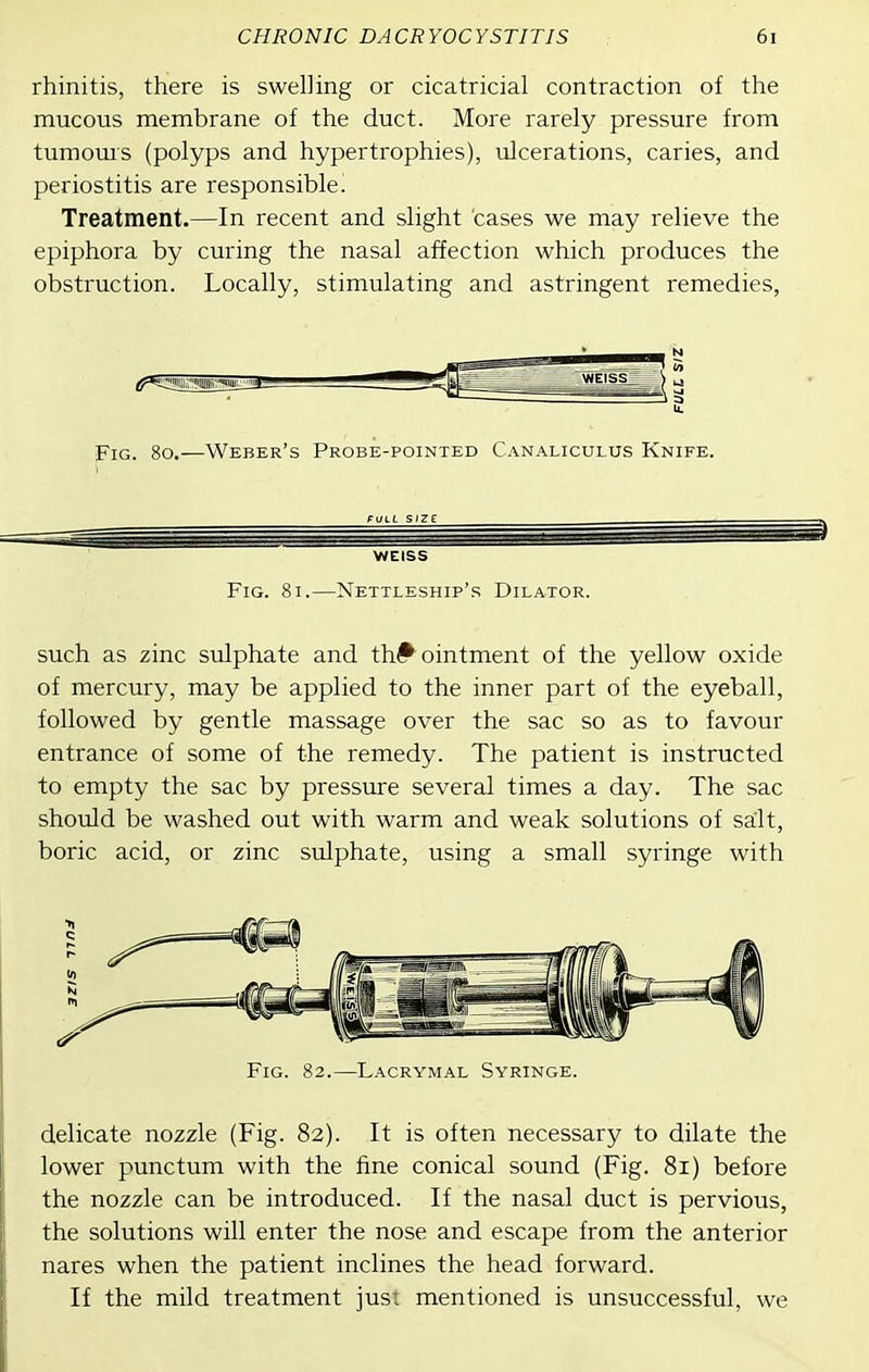 rhinitis, there is swelling or cicatricial contraction of the mucous membrane of the duct. More rarely pressure from tumoms (polyps and hypertrophies), ulcerations, caries, and periostitis are responsible. Treatment.—In recent and slight cases we may relieve the epiphora by curing the nasal affection which produces the obstruction. Locally, stimulating and astringent remedies, Fig. 8o.—Weber's Probe-pointed Canaliculus Knife. WEISS Fig. 8i.—Nettleship's Dilator. such as zinc sulphate and th# ointment of the yellow oxide of mercury, may be applied to the inner part of the eyeball, followed by gentle massage over the sac so as to favour entrance of some of the remedy. The patient is instructed to empty the sac by pressure several times a day. The sac should be washed out with warm and weak solutions of salt, boric acid, or zinc sulphate, using a small syringe with Fig. 82.—Lacrymal Syringe. delicate nozzle (Fig. 82). It is often necessary to dilate the lower punctum with the fine conical sound (Fig. 81) before the nozzle can be introduced. If the nasal duct is pervious, the solutions will enter the nose and escape from the anterior nares when the patient inclines the head forward. If the mild treatment jusi mentioned is unsuccessful, we