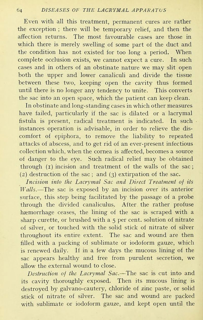 Even with all this treatment, permanent cures are rather the exception ; there will be temporary relief, and then the affection returns. The most favourable cases are those in which there is merely swelling of some part of the duct and the condition has not existed for too long a period. When complete occlusion exists, we cannot expect a cure. In such cases and in others of an obstinate nature we may slit open both the upper and lower canaliculi and divide the tissue between these two, keeping open the cavity thus formed until there is no longer any tendency to unite. This converts the sac into an open space, which the patient can keep clean. In obstinate and long-standing cases in which other measures have failed, particularly if the sac is dilated or a lacrymal fistula is present, radical treatment is indicated. In such instances operation is advisable, in order to relieve the dis- comfort of epiphora, to remove the liability to repeated attacks of abscess, and to get rid of an ever-present infectious collection which, when the cornea is affected, becomes a source of danger to the eye. Such radical relief may be obtained through (i) incision and treatment of the walls of the sac; (2) destruction of the sac; and (3) extirpation of the sac. Incision into the Lacrymal Sac and Direct Treatment of its Walls.—^The sac is exposed by an incision over its anterior surface, this step being facilitated by the passage of a probe through the divided canaliculus. After the rather profuse haemorrhage ceases, the lining of the sac is scraped with a sharp curette, or brushed with a 5 per cent, solution of nitrate of silver, or touched with the solid stick of nitrate of silver throughout its entire extent. The sac and wound are then filled with a packing of sublimate or iodoform gauze, which is renewed daily. If in a few days the mucous lining of the sac appears healthy and free from purulent secretion, we allow the external wound to close. Destruction of the Lacrymal Sac—The sac is cut into and its cavity thoroughly exposed. Then its mucous lining is destroyed by galvano-cautery, chloride of zinc paste, or solid stick of nitrate of silver. The sac and wound are packed with sublimate or iodoform gauze, and kept open until the