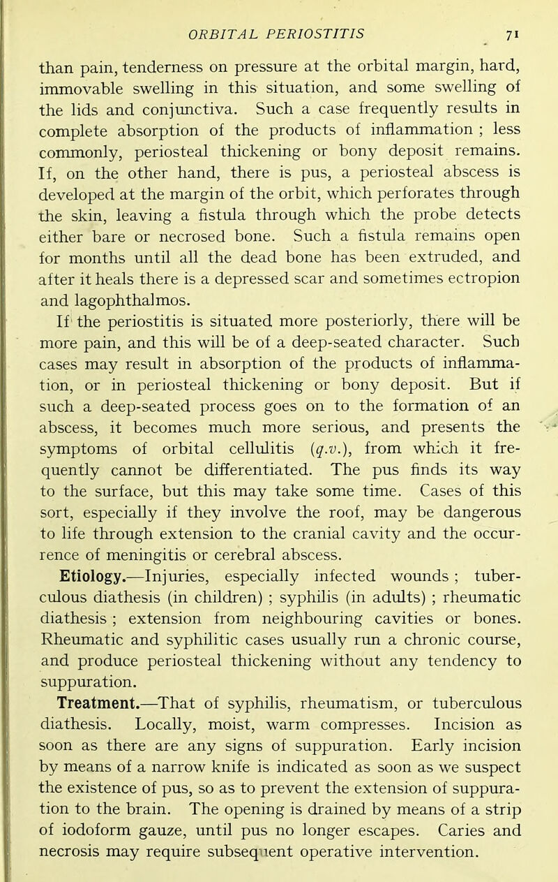 than pain, tenderness on pressure at the orbital margin, hard, immovable swelling in this situation, and some swelling of the lids and conjunctiva. Such a case frequently results in complete absorption of the products of inflammation ; less commonly, periosteal thickening or bony deposit remains. If, on the other hand, there is pus, a periosteal abscess is developed at the margin of the orbit, which perforates through the skin, leaving a fistula through which the probe detects either bare or necrosed bone. Such a fistula remains open for months until all the dead bone has been extruded, and after it heals there is a depressed scar and sometimes ectropion and lagophthalmos. If' the periostitis is situated more posteriorly, there will be more pain, and this will be of a deep-seated character. Such cases may result in absorption of the products of inflamma- tion, or in periosteal thickening or bony deposit. But if such a deep-seated process goes on to the formation of an abscess, it becomes much more serious, and presents the symptoms of orbital cellulitis (q-v.), from which it fre- quently cannot be differentiated. The pus finds its way to the surface, but this may take some time. Cases of this sort, especially if they involve the roof, may be dangerous to life through extension to the cranial cavity and the occur- rence of meningitis or cerebral abscess. Etiology.—Injuries, especially infected wounds; tuber- culous diathesis (in children) ; syphilis (in adults) ; rheumatic diathesis ; extension from neighbouring cavities or bones. Rheumatic and syphilitic cases usually run a chronic course, and produce periosteal thickening without any tendency to suppuration. Treatment.—^That of syphilis, rheumatism, or tuberculous diathesis. Locally, moist, warm compresses. Incision as soon as there are any signs of suppuration. Early incision by means of a narrow knife is indicated as soon as we suspect the existence of pus, so as to prevent the extension of suppura- tion to the brain. The opening is drained by means of a strip of iodoform gauze, until pus no longer escapes. Caries and necrosis may require subsequent operative intervention.