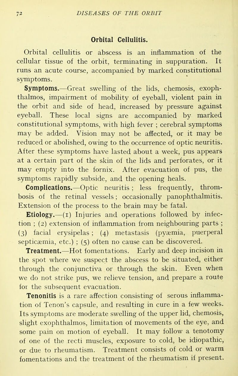 Orbital Cellulitis. Orbital cellulitis or abscess is an inflammation of the cellular tissue of the orbit, terminating in suppuration. It runs an acute course, accompanied by marked constitutional symptoms. Symptoms.—Great swelling of the lids, chemosis, exoph- thalmos, impairment of mobility of eyeball, violent pain in the orbit and side of head, increased by pressure against eyeball. These local signs are accompanied by marked constitutional symptoms, with high fever ; cerebral symptoms may be added. Vision may not be affected, or it may be reduced or abolished, owing to the occurrence of optic neuritis. After these symptoms have lasted about a week, pus appears at a certain part of the skin of the lids and perforates, or it may empty into the fornix. After evacuation of pus, the symptoms rapidly subside, and the opening heals. Complications.—Optic neuritis ; less frequently, throm- bosis of the retinal vessels; occasionally panophthalmitis. Extension of the process to the brain may be fatal. Etiology.—(i) Injuries and operations followed by infec- tion ; (2) extension of inflammation from neighbouring parts ; (3) facial erysipelas ; (4) metastasis (pyaemia, puerperal septicaemia, etc.) ; (5) often no cause can be discovered. Treatment.—Hot fomentations. Early and deep incision in the spot where we suspect the abscess to be situated, either through the conjunctiva or through the skin. Even when we do not strike pus, we relieve tension, and prepare a route for the subsequent evacuation. Tenonitis is a rare affection consisting of serous inflamma- tion of Tenon's capsule, and resulting in cure in a few weeks. Its symptoms are moderate swelling of the upper lid, chemosis, slight exophthalmos, limitation of movements of the eye, and some pain on motion of eyeball. It may follow a tenotomy of one of the recti muscles, exposure to cold, be idiopathic, or due to rheumatism. Treatment consists of cold or warm fomentations and the treatment of the rheumatism if present.