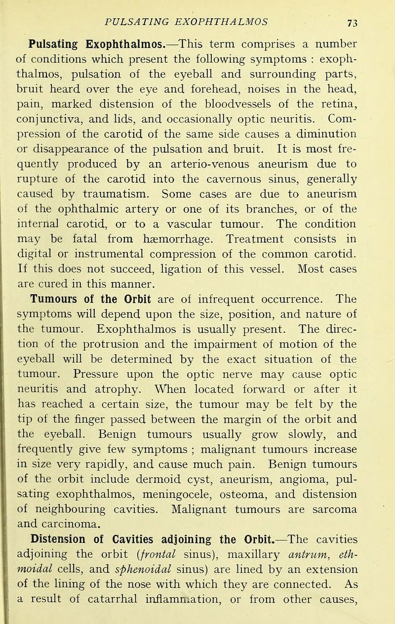 Pulsating Exophthalmos.—^This term comprises a number of conditions which present the following symptoms : exoph- thalmos, pulsation of the eyeball and surrounding parts, bruit heard over the eye and forehead, noises in the head, pain, marked distension of the bloodvessels of the retina, conjunctiva, and lids, and occasionally optic neuritis. Com- pression of the carotid of the same side causes a diminution or disappearance of the pulsation and bruit. It is most fre- quently produced by an arterio-venous aneurism due to rupture of the carotid into the cavernous sinus, generally caused by traumatism. Some cases are due to aneurism of the ophthalmic artery or one of its branches, or of the internal carotid, or to a vascular tumour. The condition may be fatal from haemorrhage. Treatment consists in digital or instrumental compression of the common carotid. If this does not succeed, ligation of this vessel. Most cases are cured in this manner. Tumours of the Orbit are of infrequent occurrence. The symptoms will depend upon the size, position, and nature of the tumour. Exophthalmos is usually present. The direc- tion of the protrusion and the impairment of motion of the eyeball will be determined by the exact situation of the tumour. Pressure upon the optic nerve may cause optic neuritis and atrophy. When located forward or after it has reached a certain size, the tumour may be felt by the tip of the finger passed between the margin of the orbit and the eyeball. Benign tumours usually grow slowly, and frequently give few symptoms ; malignant tumours increase in size very rapidly, and cause much pain. Benign tumours of the orbit include dermoid cyst, aneurism, angioma, pul- sating exophthalmos, meningocele, osteoma, and distension of neighbouring cavities. Malignant tumours are sarcoma and carcinoma. Distension of Cavities adjoining the Orbit.—^The cavities adjoining the orbit {frontal sinus), maxillary antrum, eth- moidal cells, and sphenoidal sinus) are lined by an extension of the lining of the nose with which they are connected. As a result of catarrhal inflammation, or from other causes,