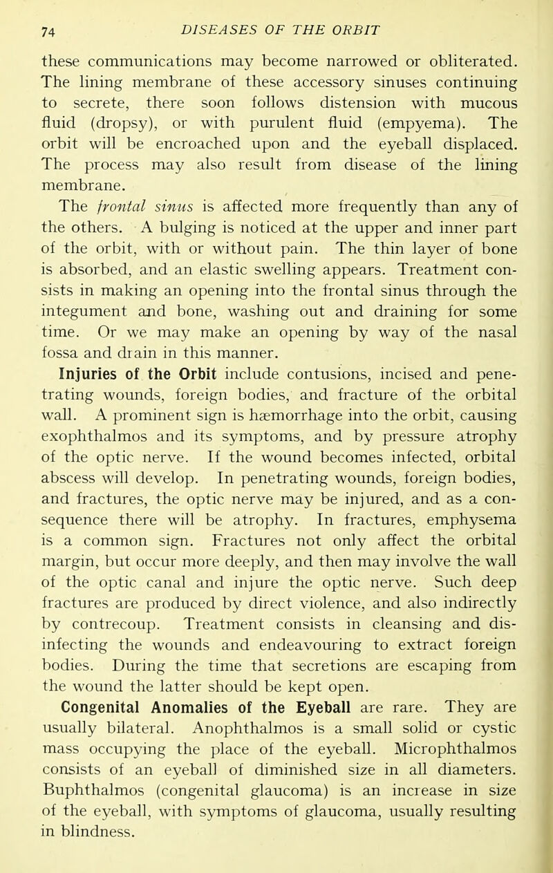these communications may become narrowed or obliterated. The hning membrane of these accessory sinuses continuing to secrete, there soon follows distension with mucous fluid (dropsy), or with purulent fluid (empyema). The orbit will be encroached upon and the eyeball displaced. The process may also result from disease of the lining membrane. The frontal sinus is affected more frequently than any of the others. A bulging is noticed at the upper and inner part of the orbit, with or without pain. The thin layer of bone is absorbed, and an elastic swelling appears. Treatment con- sists in making an opening into the frontal sinus through the integument and bone, washing out and draining for some time. Or we may make an opening by way of the nasal fossa and drain in this manner. Injuries of the Orbit include contusions, incised and pene- trating wounds, foreign bodies, and fracture of the orbital wall. A prominent sign is haemorrhage into the orbit, causing exophthalmos and its symptoms, and by pressure atrophy of the optic nerve. If the wound becomes infected, orbital abscess will develop. In penetrating wounds, foreign bodies, and fractures, the optic nerve may be injured, and as a con- sequence there will be atrophy. In fractures, emphysema is a common sign. Fractures not only affect the orbital margin, but occur more deeply, and then may involve the wall of the optic canal and injure the optic nerve. Such deep fractures are produced by direct violence, and also indirectly by contrecoup. Treatment consists in cleansing and dis- infecting the wounds and endeavouring to extract foreign bodies. During the time that secretions are escaping from the wound the latter should be kept open. Congenital Anomalies of the Eyeball are rare. They are usually bilateral. Anophthalmos is a small solid or cystic mass occupying the place of the eyeball. Microphthalmos consists of an eyeball of diminished size in all diameters. Buphthalmos (congenital glaucoma) is an increase in size of the eyeball, with symptoms of glaucoma, usually resulting in blindness.