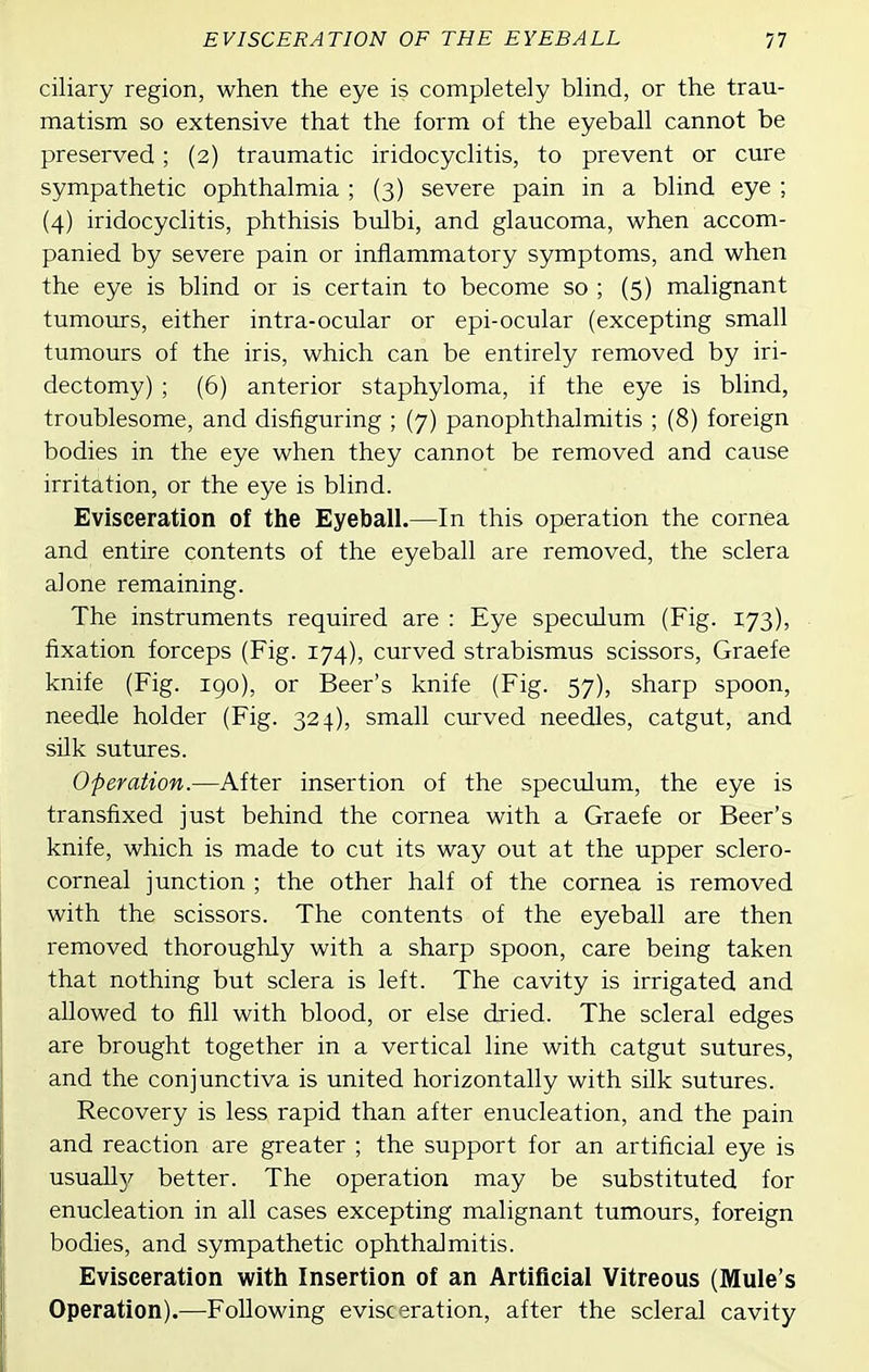 ciliary region, when the eye is completely blind, or the trau- matism so extensive that the form of the eyeball cannot be preserved; (2) traumatic iridocyclitis, to prevent or cure sympathetic ophthalmia ; (3) severe pain in a blind eye ; (4) iridocyclitis, phthisis bulbi, and glaucoma, when accom- panied by severe pain or inflammatory symptoms, and when the eye is blind or is certain to become so ; (5) malignant tumours, either intra-ocular or epi-ocular (excepting small tumours of the iris, which can be entirely removed by iri- dectomy) ; (6) anterior staphyloma, if the eye is blind, troublesome, and disfiguring ; (7) panophthalmitis ; (8) foreign bodies in the eye when they cannot be removed and cause irritation, or the eye is blind. Evisceration of the Eyeball.—In this operation the cornea and entire contents of the eyeball are removed, the sclera alone remaining. The instruments required are : Eye speculum (Fig. 1.73), fixation forceps (Fig. 174), curved strabismus scissors, Graefe knife (Fig. 190), or Beer's knife (Fig. 57), sharp spoon, needle holder (Fig. 324), small curved needles, catgut, and silk sutures. Operation.—After insertion of the speculum, the eye is transfixed just behind the cornea with a Graefe or Beer's knife, which is made to cut its way out at the upper sclero- corneal junction ; the other half of the cornea is removed with the scissors. The contents of the eyeball are then removed thoroughly with a sharp spoon, care being taken that nothing but sclera is left. The cavity is irrigated and allowed to fill with blood, or else dried. The scleral edges are brought together in a vertical line with catgut sutures, and the conjunctiva is united horizontally with silk sutures. Recovery is less rapid than after enucleation, and the pain and reaction are greater ; the support for an artificial eye is usually better. The operation may be substituted for enucleation in all cases excepting malignant tumours, foreign bodies, and sympathetic ophthalmitis. Evisceration with Insertion of an Artificial Vitreous (Mule's Operation).—Following evisceration, after the scleral cavity