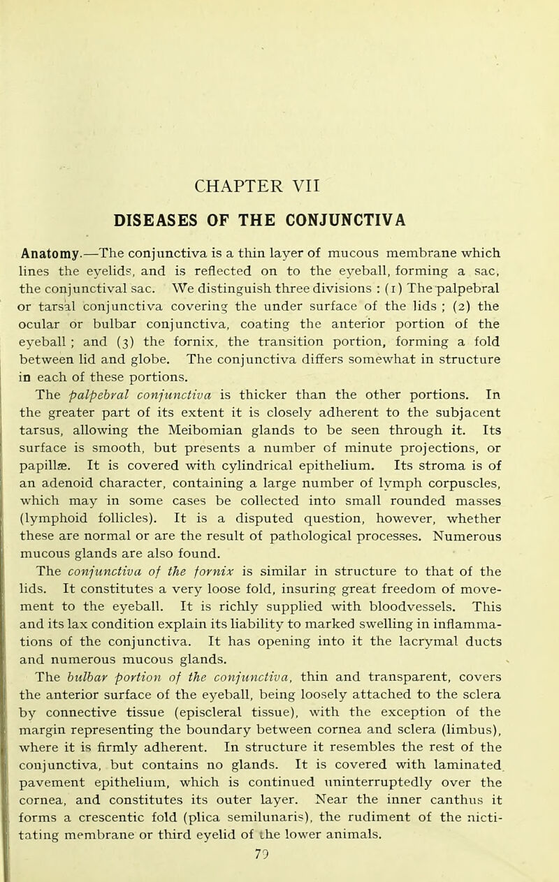 CHAPTER VII DISEASES OF THE CONJUNCTIVA Anatomy.—The conjunctiva is a thin layer of mucous membrane which Unes the eyeUds, and is reflected on to the eyeball, forming a sac, the conj unctival sac. We distinguish three divisions : (i) The palpebral or tarsal conjunctiva covering the under surface of the lids ; (2) the ocular or bulbar conjunctiva, coating the anterior portion of the eyeball ; and (3) the fornix, the transition portion, forming a fold between lid and globe. The conjunctiva differs somewhat in structure in each of these portions. The palpebral conjunctiva is thicker than the other portions. In the greater part of its extent it is closely adherent to the subjacent tarsus, allowing the Meibomian glands to be seen through it. Its surface is smooth, but presents a number of minute projections, or papillje. It is covered with cylindrical epithelium. Its stroma is of an adenoid character, containing a large number of lymph corpuscles, which may in some cases be collected into small rounded masses (lymphoid follicles). It is a disputed question, however, whether these are normal or are the result of pathological processes. Numerous mucous glands are also found. The conjunctiva of the fornix is similar in structure to that of the lids. It constitutes a very loose fold, insuring great freedom of move- ment to the eyeball. It is richly supplied with bloodvessels. This and its lax condition explain its liability to marked swelling in inflamma- tions of the conjunctiva. It has opening into it the lacrymal ducts and numerous mucous glands. The bulbar portion of the conjunctiva, thin and transparent, covers the anterior surface of the eyeball, being loosely attached to the sclera by connective tissue (episcleral tissue), with the exception of the margin representing the boundary between cornea and sclera (limbus), where it is firmly adherent. In structure it resembles the rest of the conjunctiva, but contains no glands. It is covered with laminated, pavement epithelium, which is continued uninterruptedly over the cornea, and constitutes its outer layer. Near the inner can thus it forms a crescentic fold (plica semilunaris), the rudiment of the nicti- tating membrane or third eyelid of the lower animals.