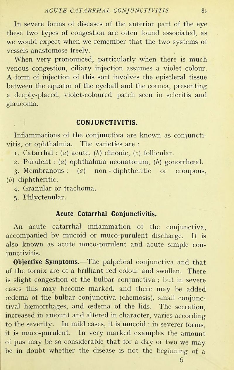 In severe forms of diseases of the anterior part of the eye these two types of congestion are often found associated, as we would expect when we remember that the two systems of vessels anastomose freely. When very pronounced, particularly when there is much venous congestion, ciliary injection assumes a violet colour. A form of injection of this sort involves the episcleral tissue between the equator of the eyeball and the cornea, presenting a deeply-placed, violet-coloured patch seen in scleritis and glaucoma. CONJUNCTIVITIS. Inflammations of the conjunctiva are known as conjuncti- vitis, or ophthalmia. The varieties are : 1. Catarrhal : (a) acute, (b) chronic, (c) follicular. 2. Purulent : {a) ophthalmia neonatorum, (b) gonorrhoeal. 3. Membranous : (a) non - diphtheritic or croupous, {b) diphtheritic. 4. Granular or trachoma. 5. Phlyctenular. Acute Catarrhal Conjunctivitis. An acute catarrhal inflammation of the conjunctiva, accompanied by mucoid or muco-purulent discharge. It is also known as acute muco-purulent and acute simple con- junctivitis. Objective Symptoms.—The palpebral conjunctiva and that of the fornix are of a brilliant red colour and swollen. There is slight congestion of the bulbar conjunctiva ; but in severe cases this may become marked, and there may be added cedema of the bulbar conjunctiva (chemosis), small conjunc- tival haemorrhages, and oedema of the lids. The secretion, increased in amount and altered in character, varies according to the severity. In mild cases, it is mucoid : in severer forms, it is muco-purulent. In very marked examples the amount of pus may be so considerable that for a day or two we may be in doubt whether the disease is not the beginning of a 6 \