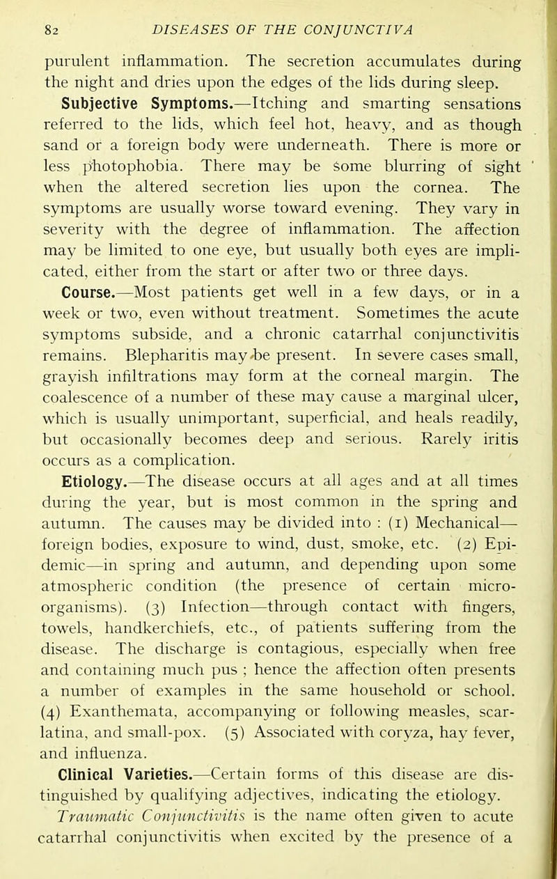 purulent inflammation. The secretion accumulates during the night and dries upon the edges of the lids during sleep. Subjective Symptoms.—Itching and smarting sensations referred to the lids, which feel hot, heavy, and as though sand or a foreign body were underneath. There is more or less photophobia. There may be Some blurring of sight when the altered secretion lies upon the cornea. The symptoms are usually worse toward evening. They vary in severity with the degree of inflammation. The affection may be limited to one eye, but usually both eyes are impli- cated, either from the start or after two or three days. Course.—Most patients get well in a few days, or in a week or two, even without treatment. Sometimes the acute symptoms subside, and a chronic catarrhal conjunctivitis remains. Blepharitis may'be present. In severe cases small, grayish infiltrations may form at the corneal margin. The coalescence of a number of these may cause a marginal ulcer, which is usually unimportant, superficial, and heals readily, but occasionally becomes deep and serious. Rarely iritis occurs as a complication. Etiology.—The disease occurs at all ages and at all times during the year, but is most common m the spring and autumn. The causes may be divided into : (i) Mechanical— foreign bodies, exposure to wind, dust, smoke, etc. (2) Epi- demic—in spring and autumn, and depending upon some atmospheric condition (the presence of certain micro- organisms). (3) Infection—through contact with fingers, towels, handkerchiefs, etc., of patients suffering from the disease. The discharge is contagious, especially when free and containing much pus ; hence the affection often presents a number of examples in the same household or school. (4) Exanthemata, accompanying or following measles, scar- latina, and small-pox. (5) Associated with coryza, hay fever, and influenza. Clinical Varieties.—Certain forms of this disease are dis- tinguished by qualifying adjectives, indicating the etiology. Traumatic Conjunctivitis is the name often given to acute catarrhal conjunctivitis when excited by the presence of a