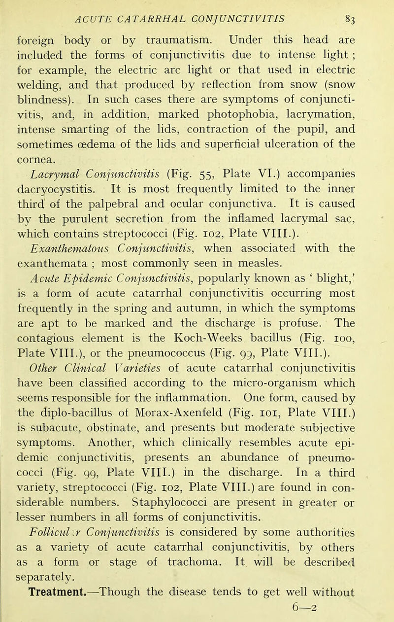 foreign body or by traumatism. Under this head are included the forms of conjunctivitis due to intense hght ; for example, the electric arc light or that used in electric welding, and that produced by reflection from snow (snow blindness). In such cases there are symptoms of conjuncti- vitis, and, in addition, marked photophobia, lacrymation, intense smarting of the lids, contraction of the pupil, and sometimes oedema of the lids and superficial ulceration of the cornea. Lacrymal Conjunctivitis (Fig. 55, Plate VI.) accompanies dacryocystitis. It is most frequently limited to the inner third of the palpebral and ocular conjunctiva. It is caused by the purulent secretion from the inflamed lacrymal sac, which contains streptococci (Fig. 102, Plate VIII.). Exanthematous Conjunctivitis, when associated with the exanthemata ; most commonly seen in measles. Acute Epidemic Conjunctivitis, popularly known as ' blight,' is a form of acute catarrhal conjunctivitis occurring most frequently in the spring and autumn, in which the symptoms are apt to be marked and the discharge is profuse. The contagious element is the Koch-Weeks bacillus (Fig. 100, Plate VIII.), or the pneumococcus (Fig. 95, Plate VIII.). Other Clinical Varieties of acute catarrhal conjunctivitis have been classified according to the micro-organism which seems responsible for the inflammation. One form, caused by the diplo-bacillus of Morax-Axenfeld (Fig. loi, Plate VIII.) is subacute, obstinate, and presents but moderate subjective symptoms. Another, which clinically resembles acute epi- demic conjunctivitis, presents an abundance of pneumo- cocci (Fig. 99, Plate VIII.) in the discharge. In a third variety, streptococci (Fig. xoz, Plate VIII.) are found in con- siderable numbers. Staphylococci are present in greater or lesser numbers in all forms of conjunctivitis. Follicular Conjunctivitis is considered by some authorities as a variety of acute catarrhal conjunctivitis, by others as a form or stage of trachoma. It will be described separately. Treatment.—^Though the disease tends to get well without 6—2