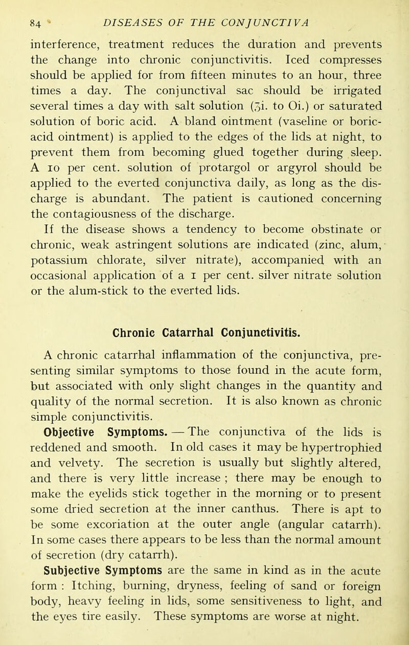 interference, treatment reduces the duration and prevents the change into chronic conjunctivitis. Iced compresses should be apphed for from fifteen minutes to an hour, three times a day. The conjunctival sac should be irrigated several times a day with salt solution (3i. to Oi.) or saturated solution of boric acid. A bland ointment (vaseline or boric- acid ointment) is applied to the edges of the lids at night, to prevent them from becoming glued together during sleep. A 10 per cent, solution of protargol or argyrol should be applied to the everted conjunctiva daily, as long as the dis- charge is abundant. The patient is cautioned concerning the contagiousness of the discharge. If the disease shows a tendency to become obstinate or chronic, weak astringent solutions are indicated (zinc, alum, potassium chlorate, silver nitrate), accompanied with an occasional application of a i per cent, silver nitrate solution or the alum-stick to the everted lids. Chronic Catarrhal Conjunctivitis. A chronic catarrhal inflammation of the conjunctiva, pre- senting similar symptoms to those found in the acute form, but associated with only slight changes in the quantity and quality of the normal secretion. It is also known as chronic simple conjunctivitis. Objective Symptoms.—The conjunctiva of the lids is reddened and smooth. In old cases it may be hypertrophied and velvety. The secretion is usually but slightly altered, and there is very little increase ; there may be enough to make the eyelids stick together in the morning or to present some dried secretion at the inner canthus. There is apt to be some excoriation at the outer angle (angular catarrh). In some cases there appears to be less than the normal amount of secretion (dry catarrh). Subjective Symptoms are the same in kind as in the acute form : Itching, burning, dryness, feeling of sand or foreign body, heavy feeling in lids, some sensitiveness to light, and the eyes tire easily. These symptoms are worse at night.