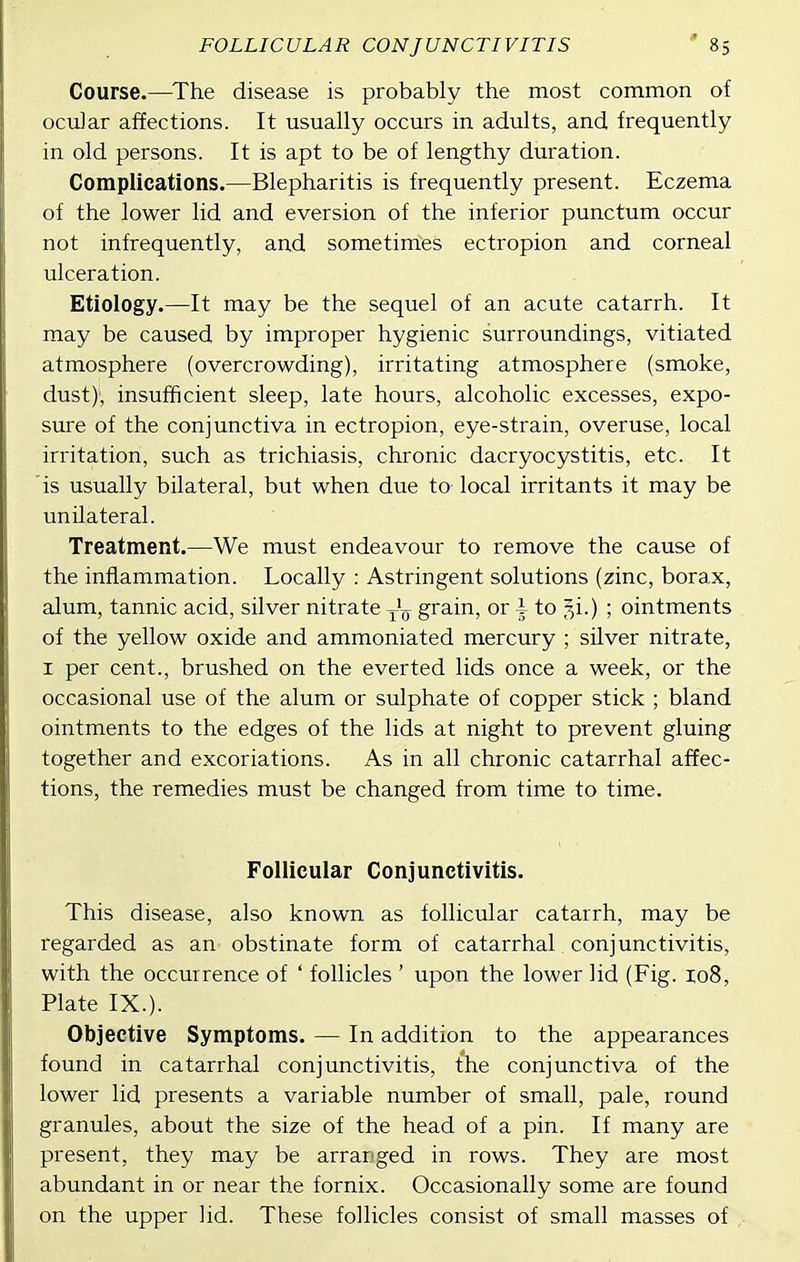 FOLLICULAR CONJUNCTIVITIS Course.—^The disease is probably the most common of ociiJar affections. It usually occurs in adults, and frequently in old persons. It is apt to be of lengthy duration. Complications.—Blepharitis is frequently present. Eczema of the lower lid and eversion of the inferior punctum occur not infrequently, and sometimes ectropion and corneal ulceration. Etiology.—It may be the sequel of an acute catarrh. It may be caused by improper hygienic surroundings, vitiated atmosphere (overcrowding), irritating atmosphere (smoke, dust)', insufficient sleep, late hours, alcoholic excesses, expo- sure of the conjunctiva in ectropion, eye-strain, overuse, local irritation, such as trichiasis, chronic dacryocystitis, etc. It is usually bilateral, but when due to local irritants it may be unilateral. Treatment.—We must endeavour to remove the cause of the inflammation. Locally : Astringent solutions (zinc, borax, alum, tannic acid, silver nitrate ^'^ grain, or i to 51.) ; ointments of the yellow oxide and ammoniated mercury ; silver nitrate, I per cent., brushed on the everted lids once a week, or the occasional use of the alum or sulphate of copper stick ; bland ointments to the edges of the lids at night to prevent gluing together and excoriations. As in all chronic catarrhal affec- tions, the remedies must be changed from time to time. Follicular Conjunctivitis. This disease, also known as follicular catarrh, may be regarded as an obstinate form of catarrhal conjunctivitis, with the occurrence of ' follicles ' upon the lower lid (Fig. zo8, Plate IX.). Objective Symptoms. — In addition to the appearances found in catarrhal conjunctivitis, the conjunctiva of the lower lid presents a variable number of small, pale, round granules, about the size of the head of a pin. If many are present, they may be arranged in rows. They are most abundant in or near the fornix. Occasionally some are found on the upper lid. These follicles consist of small masses of