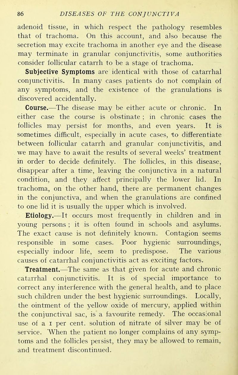 adenoid tissue, in which respect the pathology resembles that of trachoma. On this account, and also because the secretion may excite trachoma in another eye and the disease may terminate in granular conjunctivitis, some authorities consider follicular catarrh to be a stage of trachoma. Subjective Symptoms are identical with those of catarrhal conjunctivitis. In many cases patients do not complain of any symptoms, and the existence of the granulations is discovered accidentally. Course.—^The disease may be either acute or chronic. In either case the course is obstinate ; in chronic cases the follicles may persist for months, and even years. It is sometimes difficult, especially in acute cases, to differentiate between follicular catarrh and granular conjunctivitis, and we may have to await the results of several weeks' treatment in order to decide definitely. The follicles, in this disease, disappear after a time, leaving the conjunctiva in a natural condition, and they affect principally the lower lid. In trachoma, on the other hand, there are permanent changes in the conjunctiva, and when the granulations are confined to one lid it is usually the upper which is involved. Etiology.—It occurs most frequently in children and in young persons ; it is often found in schools and asylums. The exact cause is not definitely known. Contagion seems responsible in some cases. Poor hygienic surroundings, especially indoor life, seem to predispose. The various causes of catarrhal conjunctivitis act as exciting factors. Treatment.—^The same as that given for acute and chronic catarrhal conjunctivitis. It is of special importance to correct any interference with the general health, and to place such children under the best hygienic surroundings. Locally, the ointment of the yellow oxide of mercury, applied within the conjunctival sac, is a favourite remedy. The occasional use of a I per cent, solution of nitrate of silver may be of service. 'When the patient no longer complains of any symp- toms and the follicles persist, they may be allowed to remain, and treatment discontinued.
