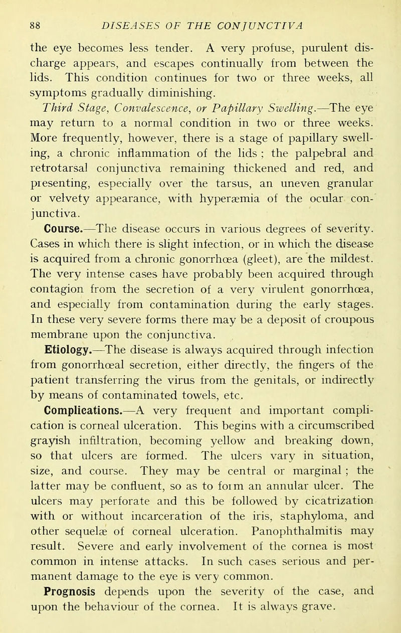 the eye becomes less tender. A very profuse, purulent dis- charge appears, and escapes continually from between the lids. This condition continues for two or three weeks, all symptoms gradually diminishing. Third Stage, Convalescence, or Papillary Swelling.—^The eye' may return to a normal condition in two or three weeks. More frequently, however, there is a stage of papillary swell- ing, a chronic inflammation of the lids ; the palpebral and retrotarsal conjunctiva remaining thickened and red, and piesenting, especially over the tarsus, an uneven granular or velvety appearance, with hyperaemia of the ocular con- junctiva. Course.—^The disease occurs in various degrees of severity. Cases in which there is slight infection, or in which the disease is acquired from a chronic gonorrhoea (gleet), are the mildest. The very intense cases have probably been acquired through contagion from the secretion of a very virulent gonorrhoea, and especially from contamination during the early stages. In these very severe forms there may be a deposit of croupous membrane upon the conjunctiva. Etiology.—^The disease is always acquired through infection from gonorrhoeal secretion, either directly, the fingers of the patient transferring the virus from the genitals, or indirectly by means of contaminated towels, etc. Complications.—A very frequent and important compli- cation is corneal ulceration. This begins with a circumscribed grayish infiltration, becoming yellow and breaking down, so that ulcers are formed. The ulcers vary in situation, size, and course. They may be central or marginal ; the latter may be confluent, so as to foim an annular ulcer. The ulcers may perforate and this be followed by cicatrization with or without incarceration of the iris, staphyloma, and other sequelae of corneal ulceration. Panophthalmitis may result. Severe and early involvement of the cornea is most common in intense attacks. In such cases serious and per- manent damage to the eye is very common. Prognosis depends upon the severity of the case, and upon the behaviour of the cornea. It is always grave.