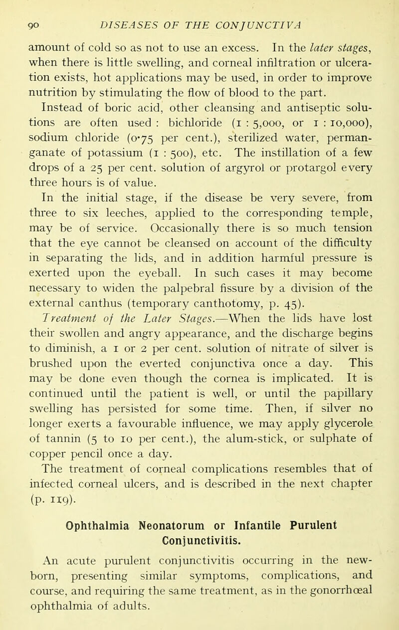 amount of cold so as not to use an excess. In the later stages, when there is little swelling, and corneal infiltration or ulcera- tion exists, hot applications may be used, in order to improve nutrition by stimulating the flow of blood to the part. Instead of boric acid, other cleansing and antiseptic solu- tions are often used : bichloride (i : 5,000, or i : 10,000), sodium chloride (0'75 per cent.), sterilized water, perman- ganate of potassium (i : 500), etc. The instillation of a few drops of a 25 per cent, solution of argyrol or protargol every three hours is of value. In the initial stage, if the disease be very severe, from three to six leeches, applied to the corresponding temple, may be of service. Occasionally there is so much tension that the eye cannot be cleansed on account of the difficulty in separating the lids, and in addition harmful pressure is exerted upon the eyeball. In such cases it may become necessary to widen the palpebral fissure by a division of the external canthus (temporary canthotomy, p. 45). Treatment of the Later Stages.—When the lids have lost their swollen and angry appearance, and the discharge begins to diminish, a i or 2 per cent, solution of nitrate of silver is brushed upon the everted conjunctiva once a day. This may be done even though the cornea is implicated. It is continued until the patient is well, or until the papillary swelling has persisted for some time. Then, if silver no longer exerts a favourable influence, we may apply glycerole of tannin (5 to 10 per cent.), the alum-stick, or sulphate of copper pencil once a day. The treatment of corneal complications resembles that of infected corneal ulcers, and is described in the next chapter (p. 119). Ophthalmia Neonatorum or Infantile Purulent Conjunctivitis. An acute purulent conjunctivitis occurring in the new- born, presenting similar symptoms, complications, and course, and requiring the same treatment, as in the gonorrhoeal ophthalmia of adults.