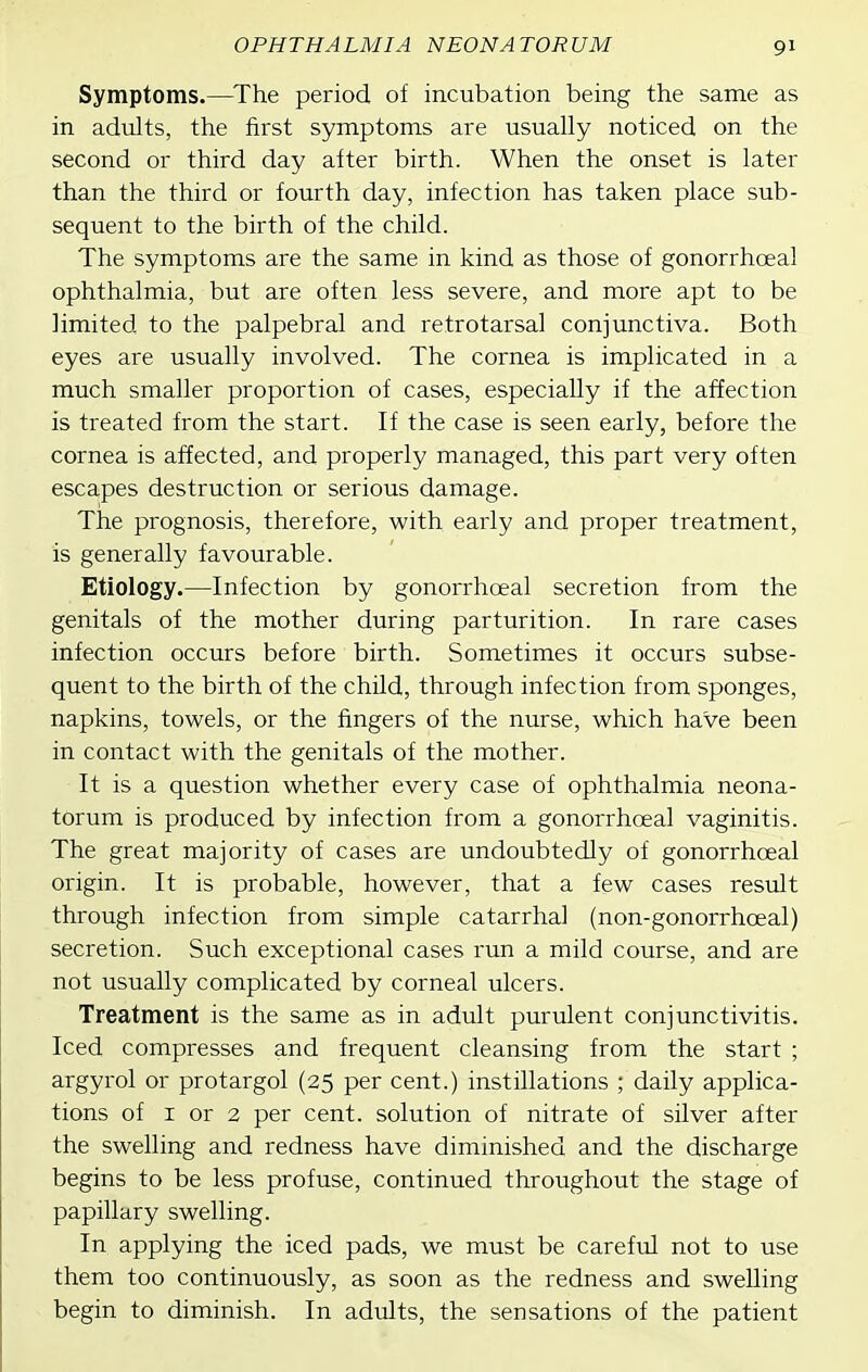 Symptoms.—^The period of incubation being the same as in adults, the first symptoms are usually noticed on the second or third day after birth. When the onset is later than the third or fourth day, infection has taken place sub- sequent to the birth of the child. The symptoms are the same in kind as those of gonorrhoeal ophthalmia, but are often less severe, and more apt to be limited to the palpebral and retrotarsal conjunctiva. Both eyes are usually involved. The cornea is implicated in a much smaller proportion of cases, especially if the affection is treated from the start. If the case is seen early, before the cornea is affected, and properly managed, this part very often escapes destruction or serious damage. The prognosis, therefore, with early and proper treatment, is generally favourable. Etiology.—Infection by gonorrhoeal secretion from the genitals of the mother during parturition. In rare cases infection occurs before birth. Sometimes it occurs subse- quent to the birth of the child, through infection from sponges, napkins, towels, or the fingers of the nurse, which have been in contact with the genitals of the mother. It is a question whether every case of ophthalmia neona- torum is produced by infection from a gonorrhoeal vaginitis. The great majority of cases are undoubtedly of gonorrhoeal origin. It is probable, however, that a few cases result through infection from simple catarrhal (non-gonorrhoeal) secretion. Such exceptional cases run a mild course, and are not usually complicated by corneal ulcers. Treatment is the same as in adult purulent conjunctivitis. Iced compresses and frequent cleansing from the start ; argyrol or protargol (25 per cent.) instillations ; daily applica- tions of I or 2 per cent, solution of nitrate of silver after the swelling and redness have diminished and the discharge begins to be less profuse, continued throughout the stage of papillary swelling. In applying the iced pads, we must be careful not to use them too continuously, as soon as the redness and swelling begin to diminish. In adults, the sensations of the patient