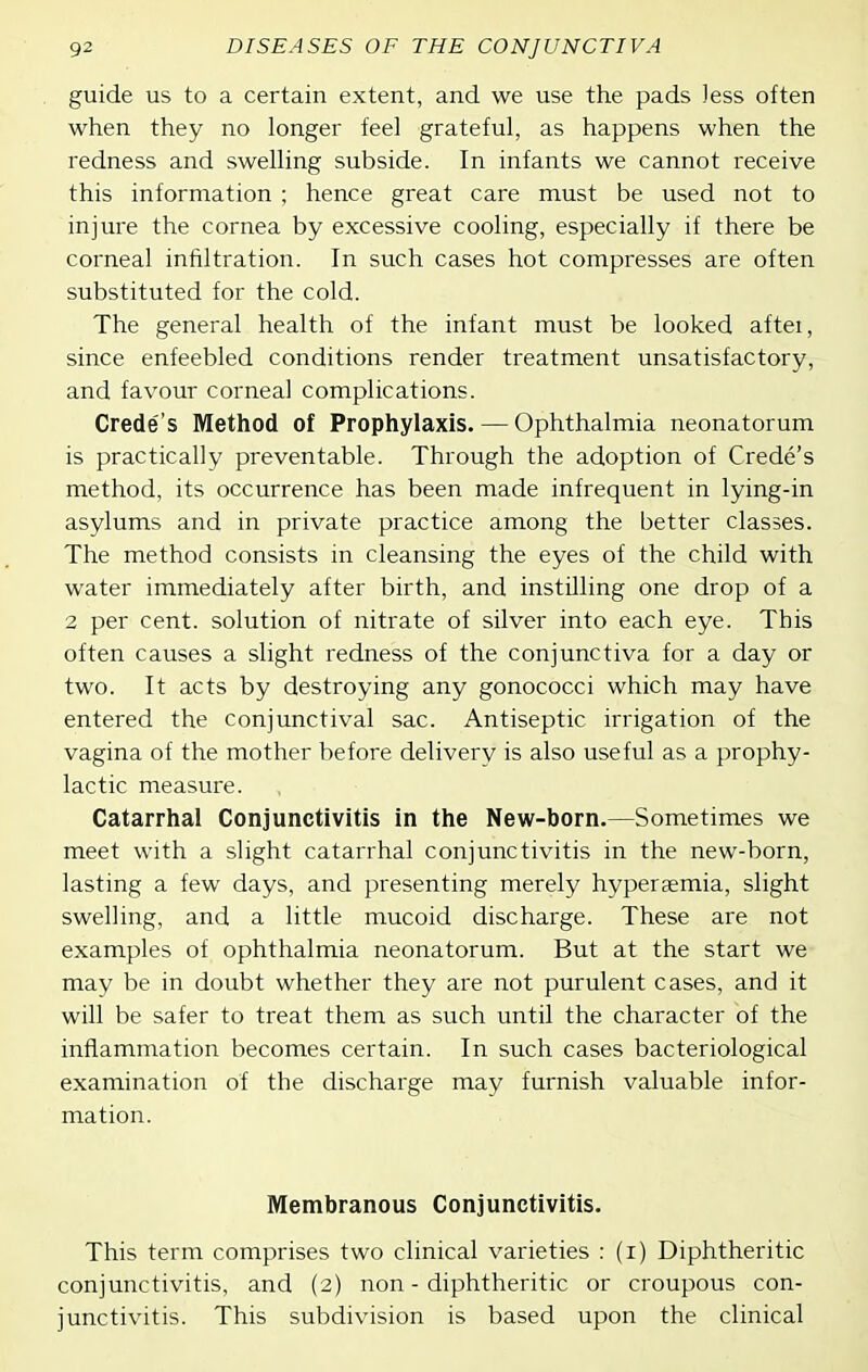 guide us to a certain extent, and we use the pads Jess often when they no longer feel grateful, as happens when the redness and swelling subside. In infants we cannot receive this information ; hence great care must be used not to injure the cornea by excessive cooling, especially if there be corneal infiltration. In such cases hot compresses are often substituted for the cold. The general health of the infant must be looked aftei, since enfeebled conditions render treatment unsatisfactory, and favour corneal complications. Crede's Method of Prophylaxis. — Ophthalmia neonatorum is practically preventable. Through the adoption of Crede's method, its occurrence has been made infrequent in lying-in asylums and in private practice among the better classes. The method consists in cleansing the eyes of the child with water immediately after birth, and instilling one drop of a 2 per cent, solution of nitrate of silver into each eye. This often causes a slight redness of the conjunctiva for a day or two. It acts by destroying any gonococci which may have entered the conjunctival sac. Antiseptic irrigation of the vagina of the mother before delivery is also useful as a prophy- lactic measure. Catarrhal Conjunctivitis in the New-born.—Sometimes we meet with a slight catarrhal conjunctivitis in the new-born, lasting a few days, and presenting merely hyperaemia, slight swelling, and a little mucoid discharge. These are not examples of ophthalmia neonatorum. But at the start we may be in doubt whether they are not purulent cases, and it will be safer to treat them as such until the character of the inflammation becomes certain. In such cases bacteriological examination of the discharge may furnish valuable infor- mation. Membranous Conjunctivitis. This term comprises two clinical varieties : (i) Diphtheritic conjunctivitis, and (2) non - diphtheritic or croupous con- junctivitis. This subdivision is based upon the clinical