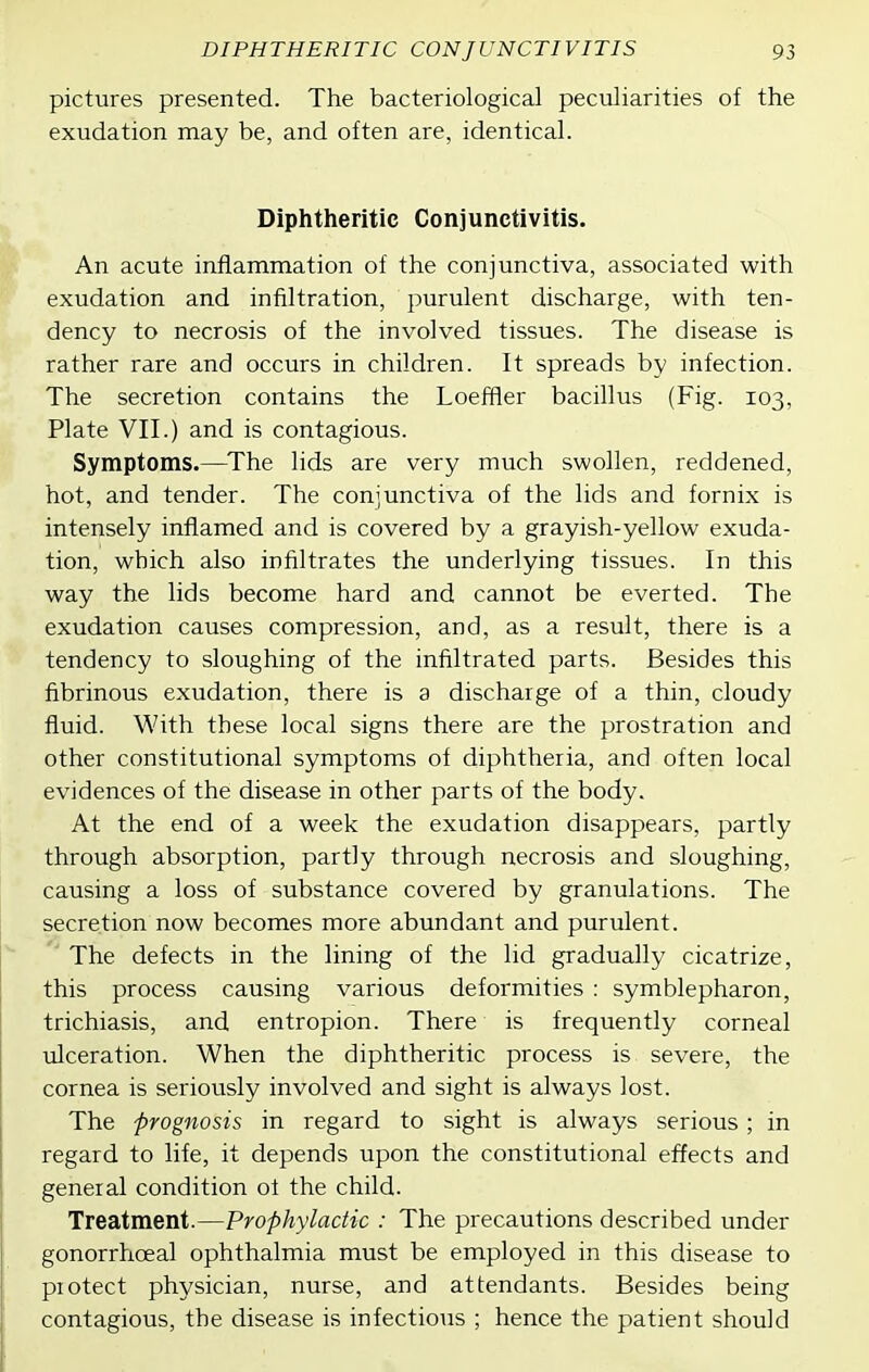 pictures presented. The bacteriological peculiarities of the exudation may be, and often are, identical. Diphtheritic Conjunctivitis. An acute inflammation of the conjunctiva, associated with exudation and infiltration, purulent discharge, with ten- dency to necrosis of the involved tissues. The disease is rather rare and occurs in children. It spreads by infection. The secretion contains the Loeffler bacillus (Fig. 103, Plate VII.) and is contagious. Symptoms.—The lids are very much swollen, reddened, hot, and tender. The conjunctiva of the lids and fornix is intensely inflamed and is covered by a grayish-yellow exuda- tion, which also infiltrates the underlying tissues. In this way the lids become hard and cannot be everted. The exudation causes compression, and, as a result, there is a tendency to sloughing of the infiltrated parts. Besides this fibrinous exudation, there is a discharge of a thin, cloudy fluid. With these local signs there are the prostration and other constitutional symptoms of diphtheria, and often local evidences of the disease in other parts of the body. At the end of a week the exudation disappears, partly through absorption, partly through necrosis and sloughing, causing a loss of substance covered by granulations. The secretion now becomes more abundant and purulent. '' The defects in the lining of the lid gradually cicatrize, this process causing various deformities : symblepharon, trichiasis, and entropion. There is frequently corneal ulceration. When the diphtheritic process is severe, the cornea is seriously involved and sight is always lost. The prognosis in regard to sight is always serious; in regard to life, it depends upon the constitutional effects and general condition of the child. Treatment.—Prophylactic : The precautions described under gonorrhoeal ophthalmia must be employed in this disease to protect physician, nurse, and attendants. Besides being contagious, the disease is infectious ; hence the patient should