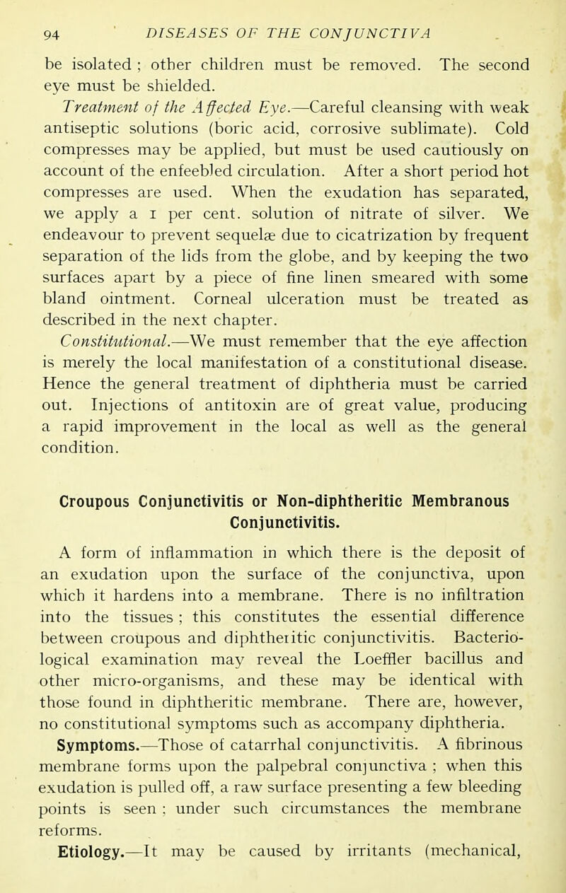 be isolated ; other children must be removed. The second eye must be shielded. Treatment of the Affected Eye.—Careful cleansing with weak > antiseptic solutions (boric acid, corrosive sublimate). Cold compresses may be applied, but must be used cautiously on account of the enfeebled circulation. After a short period hot compresses are used. When the exudation has separated, we apply a i per cent, solution of nitrate of silver. We endeavour to prevent sequelae due to cicatrization by frequent separation of the lids from the globe, and by keeping the two surfaces apart by a piece of fine linen smeared with some bland ointment. Corneal ulceration must be treated as described in the next chapter. Constitutional.—We must remember that the eye affection is merely the local manifestation of a constitutional disease. Hence the general treatment of diphtheria must be carried out. Injections of antitoxin are of great value, producing a rapid improvement in the local as well as the general condition. Croupous Conjunctivitis or Non-diphtheritic Membranous Conjunctivitis. A form of inflammation in which there is the deposit of an exudation upon the surface of the conjunctiva, upon which it hardens into a membrane. There is no infiltration into the tissues; this constitutes the essential difference between croupous and diphtheritic conjunctivitis. Bacterio- logical examination may reveal the Loeffier bacillus and other micro-organisms, and these may be identical with those found in diphtheritic membrane. There are, however, no constitutional symptoms such as accompany diphtheria. Symptoms.—Those of catarrhal conjunctivitis. A fibrinous membrane forms upon the palpebral conjunctiva ; when this exudation is pulled off, a raw surface presenting a few bleeding points is seen : under such circumstances the membrane reforms. Etiology.—It may be caused by irritants (mechanical,