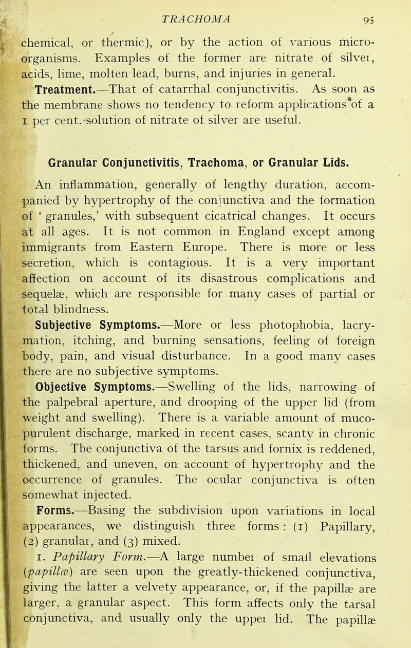 chemical, or thermic), or by the action of various micro- organisms. Examples of the former are nitrate of silver, acids, lime, molten lead, burns, and injuries in general. Treatment.—That of catarrhal conjunctivitis. As soon as the membrane shows no tendency to reform applications*of a I per cent.-solution of nitrate of silver are useful. Granular Conjunctivitis, Trachoma, or Granular Lids. An inflammation, generally of lengthy duration, accom- anied by hypertrophy of the conjunctiva and the formation of ' granules,' with subsequent cicatrical changes. It occurs at all ages. It is not common in England except among immigrants from Eastern Europe. There is more or less secretion, which is contagious. It is a very important affection on account of its disastrous complications and sequelae, which are responsible for many cases of partial or total blindness. Subjective Symptoms.—More or less photophobia, lacry- mation, itching, and burning sensations, feeling of foreign body, pain, and visual disturbance. In a good many cases there are no subjective symptoms. Objective Symptoms.—Swelling of the lids, narrowing of the palpebral aperture, and drooping of the upper lid (from weight and swelling). There is a variable amount of muco- purulent discharge, marked in recent cases, scanty in chronic forms. The conjunctiva of the tarsus and fornix is reddened, thickened, and uneven, on account of hypertrophy and the occurrence of granules. The ocular conjunctiva is often somewhat injected. Forms.—Basing the subdivision upon variations in local appearances, we distinguish three forms : (i) Papillary, (2) granular, and (3) mixed. I. Papillary Form.—A large numbei of small elevations {papilla') are seen upon the greatly-thickened conjunctiva, giving the latter a velvety appearance, or, if the papilla are larger, a granular aspect. This form affects only the tarsal conjunctiva, and usually only the uppei lid. The papillae