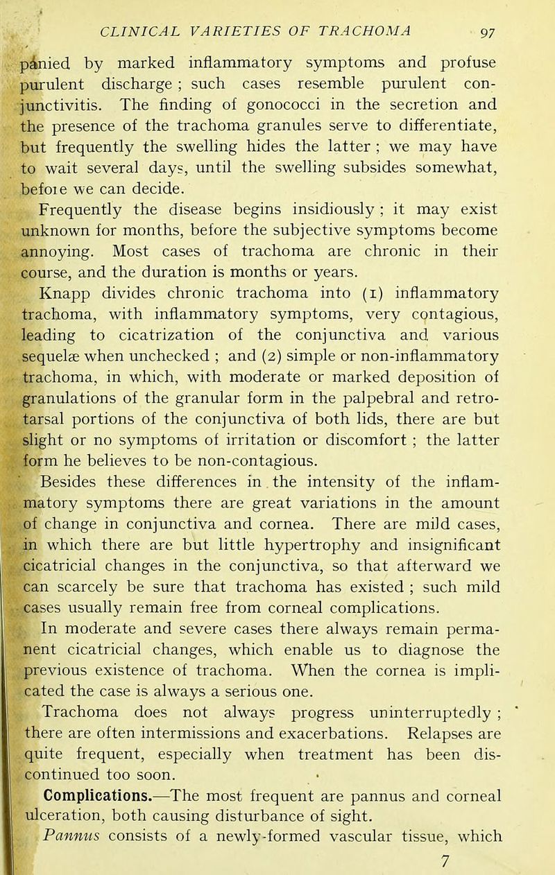 ponied by marked inflammatory symptoms and profuse purulent discharge ; such cases resemble purulent con- junctivitis. The finding of gonococci in the secretion and the presence of the trachoma granules serve to differentiate, but frequently the swelling hides the latter ; we may have to wait several days, until the swelling subsides somewhat, befoie we can decide. Frequently the disease begins insidiously ; it may exist unknown for months, before the subjective symptoms become annoying. Most cases of trachoma are chronic in their course, and the duration is months or years. Knapp divides chronic trachoma into (i) inflammatory trachoma, with inflammatory symptoms, very contagious, leading to cicatrization of the conjunctiva and various sequelae when unchecked ; and (2) simple or non-inflammatory trachoma, in which, with moderate or marked deposition of granulations of the granular form in the palpebral and retro- tarsal portions of the conjunctiva of both lids, there are but slight or no symptoms of irritation or discomfort ; the latter form he believes to be non-contagious. Besides these differences in. the intensity of the inflam- matory symptoms there are great variations in the amount of change in conjunctiva and cornea. There are mild cases, in which there are but little hypertrophy and insignificant cicatricial changes in the conjunctiva, so that afterward we can scarcely be sure that trachoma has existed ; such mild cases usually remain free from corneal complications. In moderate and severe cases there always remain perma- nent cicatricial changes, which enable us to diagnose the previous existence of trachoma. When the cornea is impli- cated the case is always a serious one. Trachoma does not always progress uninterruptedly ; there are often intermissions and exacerbations. Relapses are quite frequent, especially when treatment has been dis- continued too soon. Complications.—The most frequent are pannus and corneal ulceration, both causing disturbance of sight. Pannus consists of a newly-formed vascular tissue, which 7