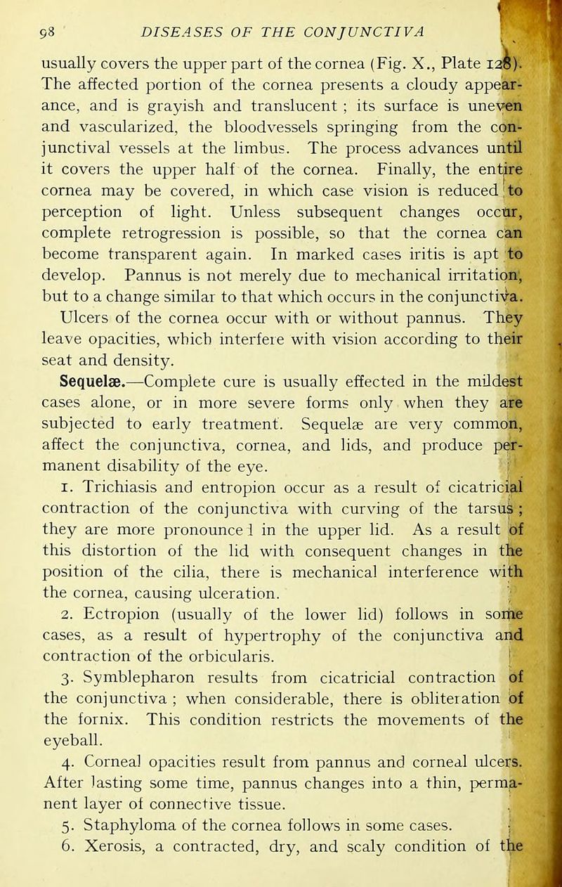 usually covers the upper part of the cornea (Fig. X., Plate 12^). The affected portion of the cornea presents a cloudy appear- ance, and is grayish and translucent ; its surface is uneven and vascularized, the bloodvessels springing from the con- junctival vessels at the limbus. The process advances until it covers the upper half of the cornea. Finally, the entjre cornea may be covered, in which case vision is reduced; to perception of light. Unless subsequent changes occur, complete retrogression is possible, so that the cornea can become transparent again. In marked cases iritis is apt to develop. Pannus is not merely due to mechanical irritation; but to a change similar to that which occurs in the conjunctiva. Ulcers of the cornea occur with or without pannus. They leave opacities, which interfeie with vision according to their seat and density. Sequelae.—Complete cure is usually effected in the mildest cases alone, or in more severe forms only when they are subjected to early treatment. Sequelae are very common, affect the conjunctiva, cornea, and lids, and produce per- manent disability of the eye. 1. Trichiasis and entropion occur as a result of cicatricial contraction of the conjunctiva with curving of the tarsus ; they are more pronounce 1 in the upper lid. As a result of this distortion of the lid with consequent changes in the position of the cilia, there is mechanical interference with the cornea, causing ulceration. 2. Ectropion (usually of the lower lid) follows in soitie cases, as a result of hypertrophy of the conjunctiva and contraction of the orbicularis. ' 3. Symblepharon results from cicatricial contraction of the conjunctiva ; when considerable, there is obliteration of the fornix. This condition restricts the movements of the eyeball. 4. Cornea] opacities result from pannus and corneal ulcers. After lasting some time, pannus changes into a thin, j^erma- nent layer of connective tissue. 5. Staphyloma of the cornea follows in some cases. ; 6. Xerosis, a contracted, dry, and scaly condition of the
