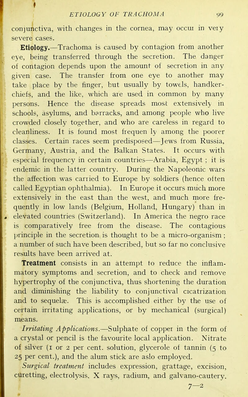 conjunctiva, with changes in the cornea, may occui in ve:y severe cases. Etiology.—Trachoma is caused by contagion from another eye, being transferred through the secretion. The danger of contagion depends upon the amount of secretion in any given case. The transfer from one eye to another may take place by the finger, but usually by towels, handker- chiefs, and the like, which are used in common by many persons. Hence the disease spreads most extensively in schools, asylums, and barracks, and among people who live crowded closely together, and who are careless in regard to cleanliness. It is found most frequen ly among the poorer classes. Certain races seem predisposed—Jews from Russia, Germany, Austria, and the Balkan States. It occurs with especial frequency in certain countries—Arabia, Egypt ; it is endemic in the latter country. During the Napoleonic wars the affection was carried to Europe by soldiers (hence often called Egyptian ophthalmia). In Europe it occurs much more extensively in the east than the west, and much more fre- quently in low lands (Belgium, Holland, Hungary) than in elevated countries (Switzerland). In America the negro race is comparatively free from the disease. The contagious principle in the secretion is thought to be a micro-organism; a number of such have been described, but so far no conclusive results have been arrived at. Treatment consists in an attempt to reduce the inflam- matory symptoms and secretion, and to check and remove hypertrophy of the conjunctiva, thus shortening the duration and diminishing the liability to conjunctival cicatrization and to sequelae. This is accomplished either by the use of certain irritating applications, or by mechanical (surgical) means. Irritating Applications.—Sulphate of copper in the form of a crystal or pencil is the favourite local application. Nitrate of silver (i or 2 per cent, solution, glycerole of tannin (5 to 25 per cent.), and the alum stick are aslo employed. Surgical treatment includes expression, grattage, excision, ciiretting, electrolysis, X raj's, radium, and galvano-cautery. 7—2