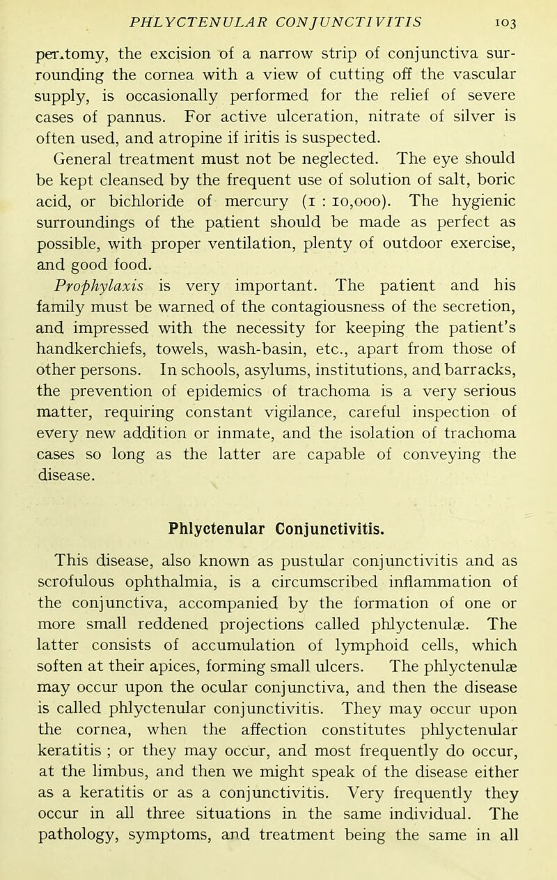 per^tomy, the excision of a narrow strip of conjunctiva sur- rounding the cornea with a view of cutting off the vascular supply, is occasionally performed, for the relief of severe cases of pannus. For active ulceration, nitrate of silver is often used, and atropine if iritis is suspected. General treatment must not be neglected. The eye should be kept cleansed by the frequent use of solution of salt, boric acid, or bichloride of mercury (i : 10,000). The hygienic surroundings of the patient should be made as perfect as possible, with proper ventilation, plenty of outdoor exercise, and good food. Prophylaxis is very important. The patient and his family must be warned of the contagiousness of the secretion, and impressed with the necessity for keeping the patient's handkerchiefs, towels, wash-basin, etc., apart from those of other persons. In schools, asylums, institutions, and barracks, the prevention of epidemics of trachoma is a very serious matter, requiring constant vigilance, careful inspection of every new addition or inmate, and the isolation of trachoma cases so long as the latter are capable of conveying the disease. Phlyctenular Conjunctivitis. This disease, also known as pustular conjunctivitis and as scrofulous ophthalmia, is a circumscribed inflammation of the conjunctiva, accompanied by the formation of one or more small reddened projections called phlyctenulae. The latter consists of accumulation of lymphoid cells, which soften at their apices, forming small ulcers. The phlyctenulae may occur upon the ocular conjunctiva, and then the disease is called phlyctenular conjunctivitis. They may occur upon the cornea, when the affection constitutes phlyctenular keratitis ; or they may occur, and most frequently do occur, at the limbus, and then we might speak of the disease either as a keratitis or as a conjunctivitis. Very frequently they occur in all three situations in the same individual. The pathology, symptoms, and treatment being the same in all