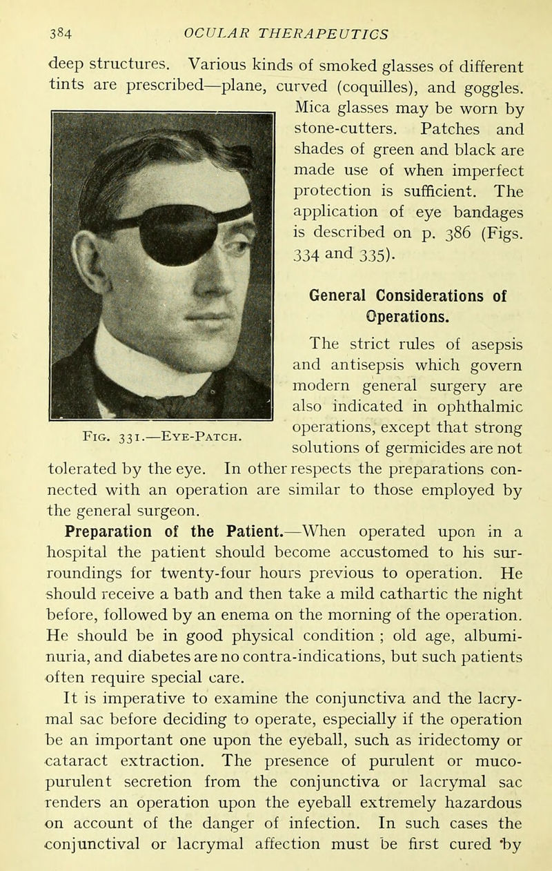 deep structures. Various kinds of smoked glasses of different tints are prescribed—plane, curved (coquilles), and goggles. Mica glasses may be worn by stone-cutters. Patches and shades of green and black are made use of when imperfect protection is sufficient. The application of eye bandages is described on p. 386 (Figs. 334 and 335). General Considerations of Operations. The strict rules of asepsis and antisepsis which govern modern general surgery are also indicated in ophthalmic operations, except that strong solutions of germicides are not tolerated by the eye. In other respects the preparations con- nected with an operation are similar to those employed by the general surgeon. Preparation of the Patient.—When operated upon in a hospital the patient should become accustomed to his sur- roundings for twenty-four hours previous to operation. He should receive a bath and then take a mild cathartic the night before, followed by an enema on the morning of the operation. He should be in good physical condition ; old age, albumi- nuria, and diabetes are no contra-indications, but such patients often require special care. It is imperative to examine the conjunctiva and the lacry- mal sac before deciding to operate, especially if the operation be an important one upon the eyeball, such as iridectomy or cataract extraction. The presence of purulent or muco- purulent secretion from the conjunctiva or lacrymal sac renders an operation upon the eyeball extremely hazardous on account of the danger of infection. In such cases the conjunctival or lacrymal affection must be first cured *by