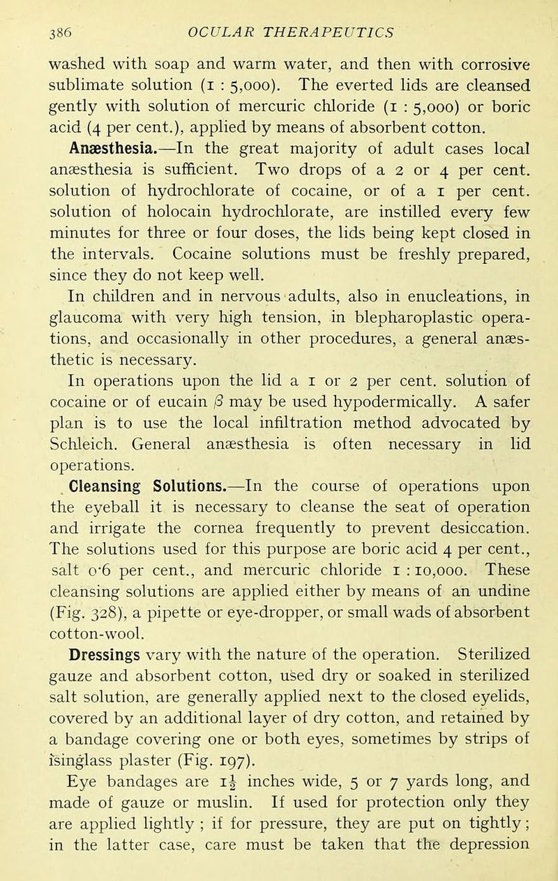 washed with soap and warm water, and then with corrosive subhmate solution (i : 5,000). The everted lids are cleansed gently with solution of mercuric chloride (i : 5,000) or boric acid (4 per cent.), applied by means of absorbent cotton. Anaesthesia.—In the great majority of adult cases local angesthesia is sufficient. Two drops of a 2 or 4 per cent, solution of hydrochlorate of cocaine, or of a i per cent, solution of holocain hydrochlorate, are instilled every few minutes for three or four doses, the lids being kept closed in the intervals. Cocaine solutions must be freshly prepared, since they do not keep well. In children and in nervous adults, also in enucleations, in glaucoma with very high tension, in blepharoplastic opera- tions, and occasionally in other procedures, a general anaes- thetic is necessary. In operations upon the lid a i or 2 per cent, solution of cocaine or of eucain (3 may be used hypodermically. A safer plan is to use the local infiltration method advocated by Schleich. General anaesthesia is often necessary in lid operations. Cleansing Solutions.—In the course of operations upon the eyeball it is necessary to cleanse the seat of operation and irrigate the cornea frequentlj^ to prevent desiccation. The solutions used for this purpose are boric acid 4 per cent., salt o'6 per cent., and mercuric chloride i : 10,000. These cleansing solutions are applied either by means of an undine (Fig. 328), a pipette or eye-dropper, or small wads of absorbent cotton-wool. Dressings vary with the nature of the operation. Sterilized gauze and absorbent cotton, used dry or soaked in sterilized salt solution, are generally applied next to the closed eyelids, covered by an additional layer of dry cotton, and retained by a bandage covering one or both eyes, sometimes by strips of isinglass plaster (Fig. 197). Eye bandages are i| inches wide, 5 or 7 yards long, and made of gauze or muslin. If used for protection only they are applied lightly ; if for pressure, they are put on tightly; in the latter case, care must be taken that the depression