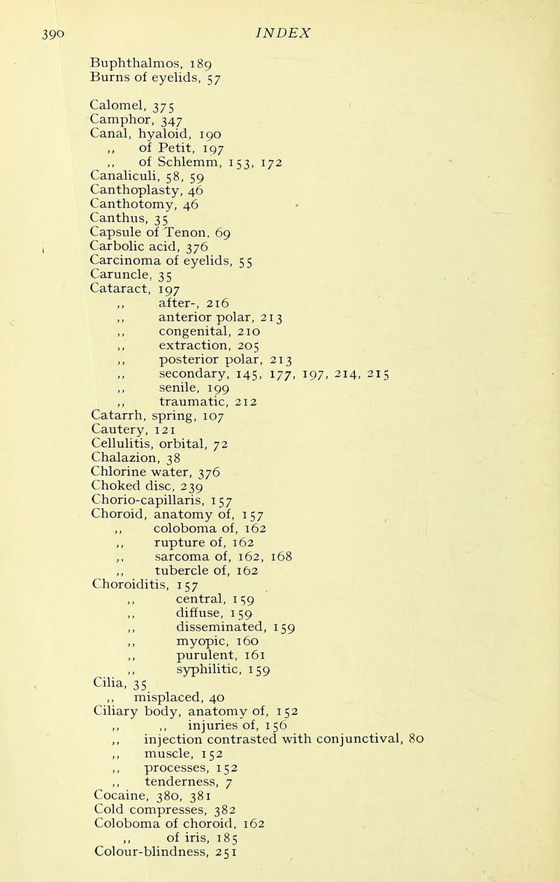 Buphtlialmos, 189 Burns of eyelids, 57 Calomel, 375 ' Camphor, 347 Canal, hyaloid, 190 of Petit, 197 of Schlemm, 153, 172 Canaliculi, 58, 59 Canthoplasty, 46 Canthotomy, 46 Can thus, 35 Capsule of Tenon. 69 Carbolic acid, 376 Carcinoma of eyelids, 55 Caruncle, 35 Cataract, 197 after-, 216 anterior polar, 213 congenital, 210 extraction, 205 ,, posterior polar, 213 secondary, 145, 177, 197, 214, 215 ,, senile, 199 traumatic, 212 Catarrh, spring, 107 Cautery, 121 Cellulitis, orbital, 72 Chalazion, 38 Chlorine water, 376 Choked disc, 239 Chorio-capillaris, 157 Choroid, anatomy of, 157 ,, coloboma of, 162 rupture of, 162 ,, sarcoma of, 162, 168 ,, tubercle of, 162 Choroiditis, 157 central, i S9 diffuse, 159 disseminated, 159 myopic, 160 purulent, 161 syphilitic, 159 Cilia, 35 ,, misplaced, 40 Ciliary body, anatomy of, 152 ,, ,, injuries of, 156 ,, injection contrasted with conjunctival, 80 muscle, 152 processes, 152 tenderness, 7 Cocaine, 380, 381 Cold compresses, 382 Coloboma of choroid, 162 ,, of iris, 185 Colour-blindness, 251