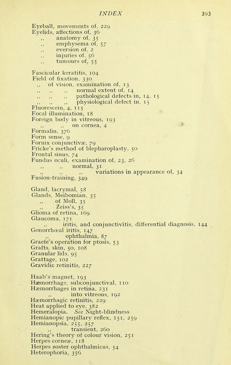 Eyeball, movements of, 229 Eyelids, affections of, 36 ,, anatomy of, 3 5 emphysema of, 57 aversion of, 2 injuries of, 56 tumours of, 55 Fascicular keratitis, 104 Field of fixation, 330 ,, of vision, examination of, 13 normal extent of, 14 pathological defects in, 14, 15 physiological defect in, 15 Fluorescein, 4,115 Focal illumination, 18 Foreign body in vitreous, 193 ,, ,, on cornea, 4 ■ ^ Formalin, 376 Form sense, 9 Fornix conjunctivae, 79 Fricke's method of blepharoplasty, 50 Frontal sinus, 74 Fundus oculi, examination of, 23, 26 normal, 31 variations in appearance of, 34 Fusion-training, 349 Gland, lacrymal, 58 Glands, Meibomian, 35 of Moll, 35 Zeiss's, 35 Glioma of retina, 169 Glaucoma, 171 iritis, and conjunctivitis, differential diagnosis, 144 Gonorrhoeal iritis, 147 ophthalmia, 87 Graefe's operation for ptosis, 53 Grafts, skin, 50, 108 Granular lids, 95 Grattage, 102 Gravidic retinitis, 227 Haab's magnet, 193 Haemorrhage, subconjunctival, 110 Haemorrhages in retina, 231 into vitreous, 192 Haemorrhagic retinitis, 229 Heat applied to eye, 382 Hemeralopia. See Night-blindness Hemianopic pupillary reflex, 151, 259 Hemianopsia, 255, 257 transient, 260 Hering's theory of colour vision, 251 Herpes cornese, 118 Herpes zoster ophthalmicus, 54 Heterophoria, 356