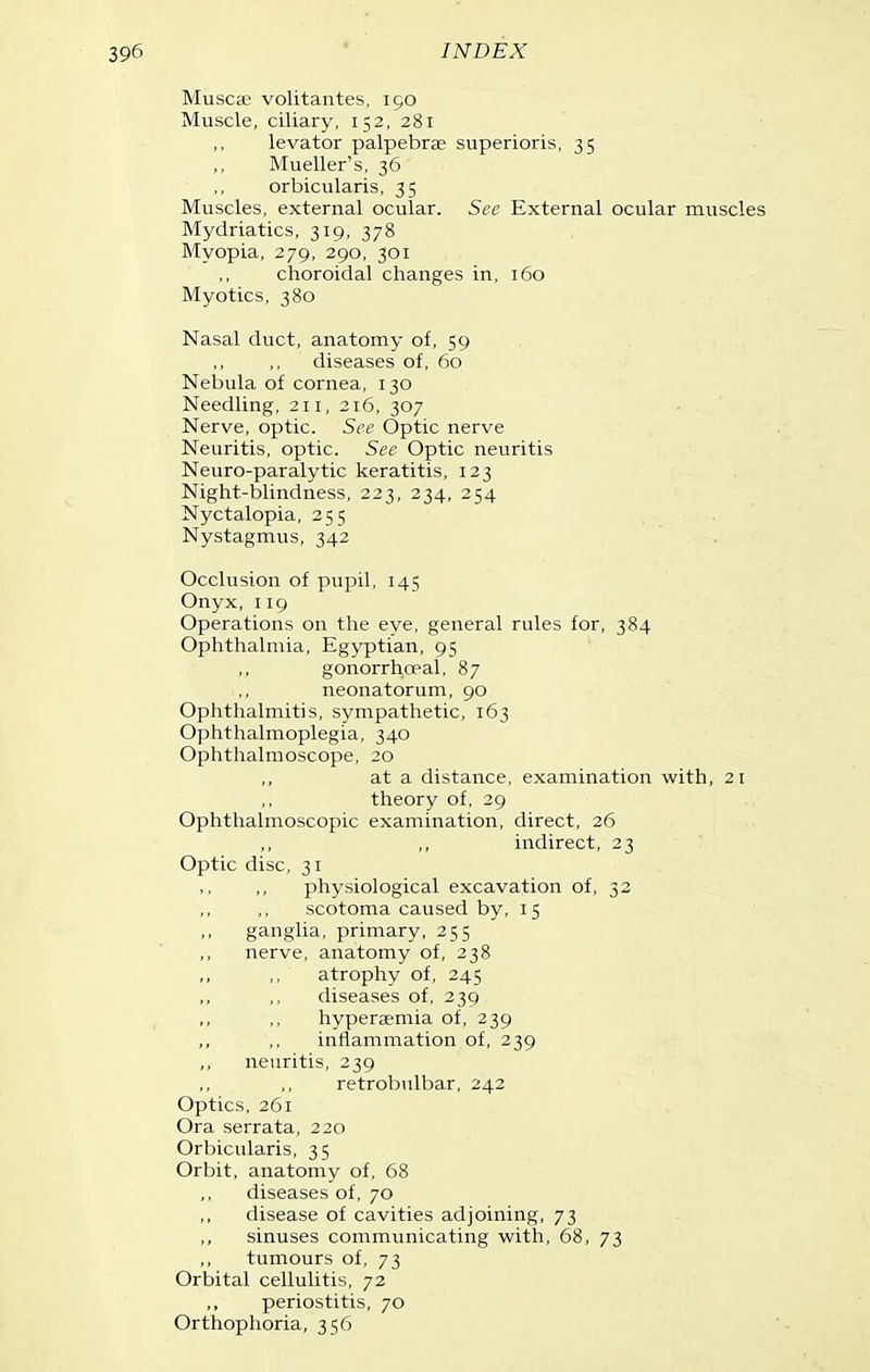 Musca2 volitantes, 190 Muscle, ciliary, 152, 281 levator palpebrae superioris, 35 Mueller's, 36 orbicularis, 35 Muscles, external ocular. See External ocular muscles Mydriatics, 319, 378 Myopia, 279, 290, 301 choroidal changes in, 160 Myotics, 380 Nasal duct, anatomy of, 59 diseases of, 60 Nebula of cornea, 130 Needling, 211, 216, 307 Nerve, optic. See Optic nerve Neuritis, optic. See Optic neuritis Neuro-paralytic keratitis, 123 Night-blindness, 223, 234, 254 Nyctalopia, 255 Nystagmus, 342 Occlusion of pupil, 145 Onyx, 119 Operations on the eye, general rules for, 384 Ophthalmia, Egyptian, 95 gonorrhceal, 87 neonatorum, 90 Ophthalmitis, sympathetic, 163 Ophthalmoplegia, 340 Ophthalmoscope, 20 at a distance, examination with, 21 theory of, 29 Ophthalmoscopic examination, direct, 26 indirect, 23 Optic disc, 31 physiological excavation of, 32 scotoma caused by, 15 ganglia, primary, 255 nerve, anatomy of, 238 ,, ,, atrophy of, 245 diseases of, 239 hyperaemia of, 239 inflammation of, 239 neuritis, 239 retrobulbar, 242 Optics, 261 Ora serrata, 220 Orbicularis, 35 Orbit, anatomy of, 68 diseases of, 70 disease of cavities adjoining, 73 sinuses communicating with, 68, 73 tumours of, 73 Orbital cellulitis, 72 ,, periostitis, 70 Orthophoria, 356