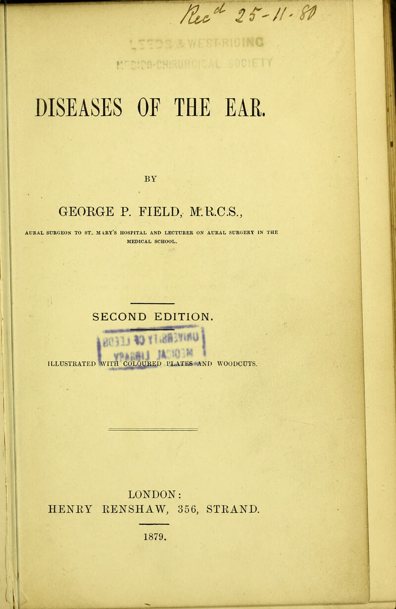 DISEASES OF THE EAR. BY GEORGE P. FIELD, M.K.C.S., AUKAL SURGEON TO ST. MARV's HOSPITAL AND LECTURER ON AOKAL SORGERT IN THE JIEDICAL SCHOOL. SECOND EDITION. 1 ILLUSTRATED WITH CULUUiiJiU I'LATES ^AND WOODCUTS. LONDON: HENKY EENSHAW, 356, STEAND. 1879.