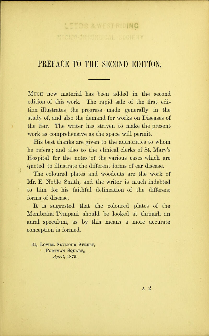 PREFACE TO THE SECOND EDITIOK Much new material has been added in the second edition of this work. The rapid sale of the first edi- tion illustrates the progress made generally in the study of, and also the demand for works on Diseases of the Ear. The writer has striven to make the present work as comprehensive as the space will permit. His best thanks are given to the autnorities to whom he refers ; and also to the clinical clerks of St. Mary's Hospital for the notes of the various cases which are quoted to illustrate the different forms of ear disease. The coloured plates and woodcuts are the work of Mr. E. Noble Smith, and the writer is much indebted to him for his faithful delineation of the different forms of disease. It is suggested that the coloured plates of the Membrana Tympani should be looked at through an aural speculum, as by this means a more accurate conception is formed. 31, Lower Seymoue Street, ' PoETMAN Square, April, 1879. A 2