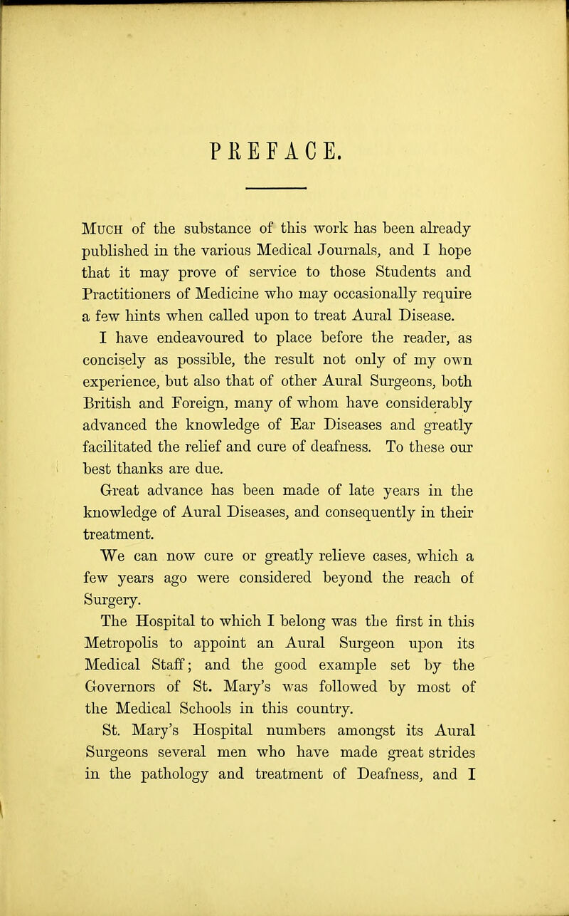 PEEF ACE. Much of the substance of this work has been already published in the various Medical Journals, and I hope that it may prove of service to those Students and Practitioners of Medicine who may occasionally require a few hints when called upon to treat Aural Disease. I have endeavoured to place before the reader, as concisely as possible, the result not only of my own experience, but also that of other Aural Surgeons, both British and Foreign, many of whom have considerably advanced the knowledge of Ear Diseases and greatly facilitated the relief and cure of deafness. To these our best thanks are due. Great advance has been made of late years in the knowledge of Aural Diseases, and consequently in their treatment. We can now cure or greatly relieve cases, which a few years ago were considered beyond the reach of Surgery. The Hospital to which I belong was the first in this Metropolis to appoint an Aural Surgeon upon its Medical Staff; and the good example set by the Governors of St. Mary's was followed by most of the Medical Schools in this country. St. Mary's Hospital numbers amongst its Aural Surgeons several men who have made great strides in the pathology and treatment of Deafness, and I