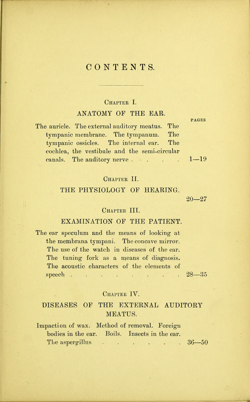 CONTENTS. Chapter I. ANATOMY OF THE EAR. PAGES The auricle. The external auditory meatus. The tympanic membrane. The tympanum. The tympanic ossicles. The internal ear. The cochlea, the vestibule and the semi-circular canals. The auditory nerve . ■ . . . 1—19 Chapter II. THE PHYSIOLOGY OF HEARING. 20—27 Chapter III. EXAMINATION OF THE PATIENT. The ear speculum and the means of looking at the membrana tympani. The concave mirror. The use of the watch in diseases of the ear. The tuning fork as a means of diagnosis. The acoustic characters of the elements of speech 28—35 Chapter IV. DISEASES OF THE EXTERNAL AUDITORY MEATUS. Impaction of wax. Method of removal. Foreign bodies in the ear. Boils. Insects in the ear. The aspergillns . , , , . . 36—50