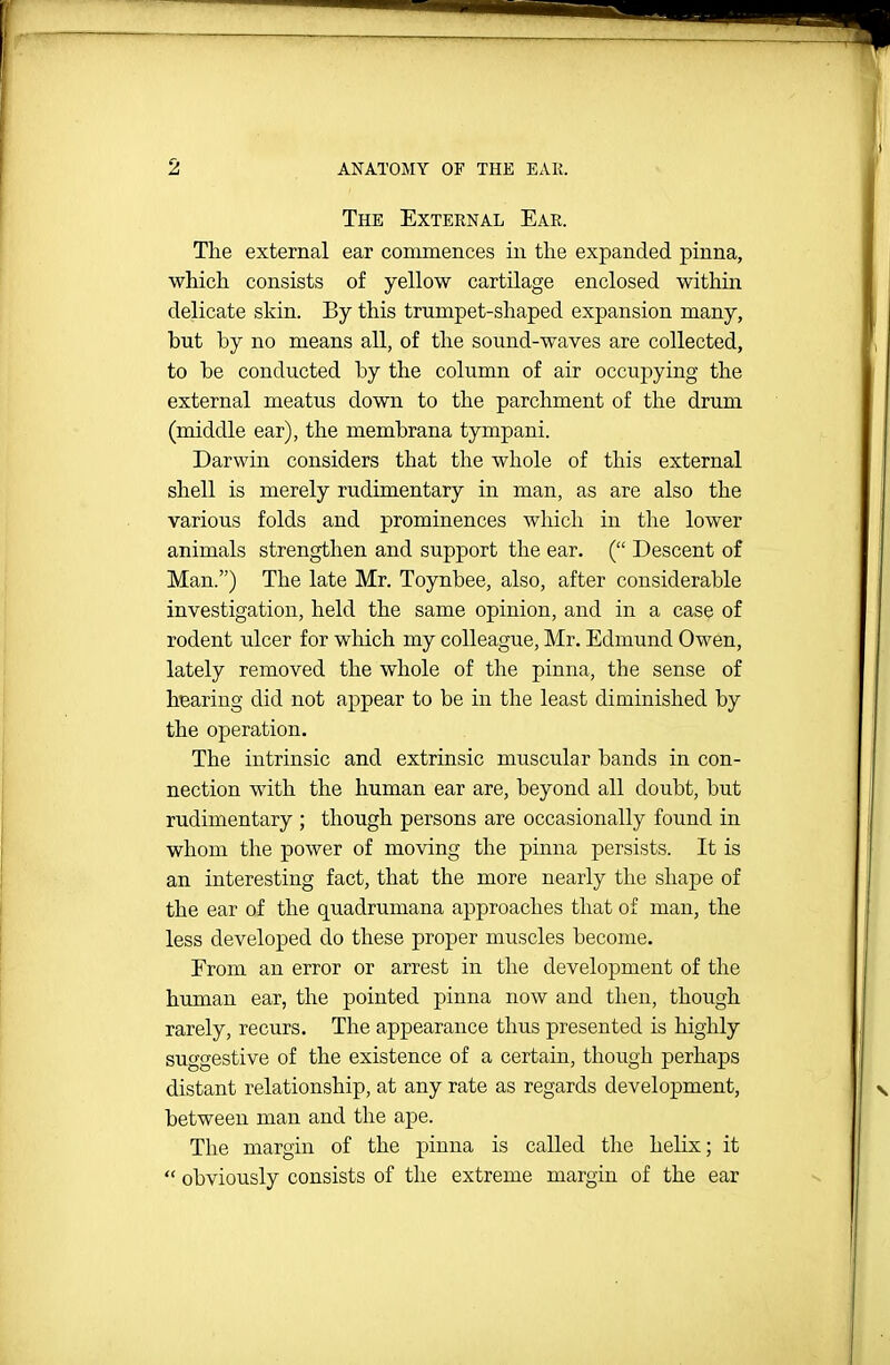 The External Ear. The external ear commences in the expanded pinna, which consists of yellow cartilage enclosed within delicate skin. By this trumpet-shaped expansion many, but by no means all, of the sound-waves are collected, to be conducted by the column of air occupying the external meatus down to the parchment of the drum (middle ear), the membrana tympani. Darwin considers that the whole of this external shell is merely rudimentary in man, as are also the various folds and prominences Avhich in tlie lower animals strengthen and support the ear. ( Descent of Man.) The late Mr. Toynbee, also, after considerable investigation, held the same opinion, and in a case of rodent ulcer for which my colleague, Mr. Edmund Owen, lately removed the whole of the pinna, the sense of hearing did not appear to be in the least diminished by the operation. The intrinsic and extrinsic muscular bands in con- nection with the human ear are, beyond all doubt, but rudimentary ; though persons are occasionally found in whom the power of moving the pinna persists. It is an interesting fact, that the more nearly the shape of the ear of the quadrumana approaches that of man, the less developed do these proper muscles become. Erom an error or arrest in the development of the human ear, the pointed pinna now and then, though rarely, recurs. The appearance thus presented is highly suggestive of the existence of a certain, though perhaps distant relationship, at any rate as regards development, between man and the ape. The margin of the pinna is called tlie helix; it  obviously consists of the extreme margin of the ear