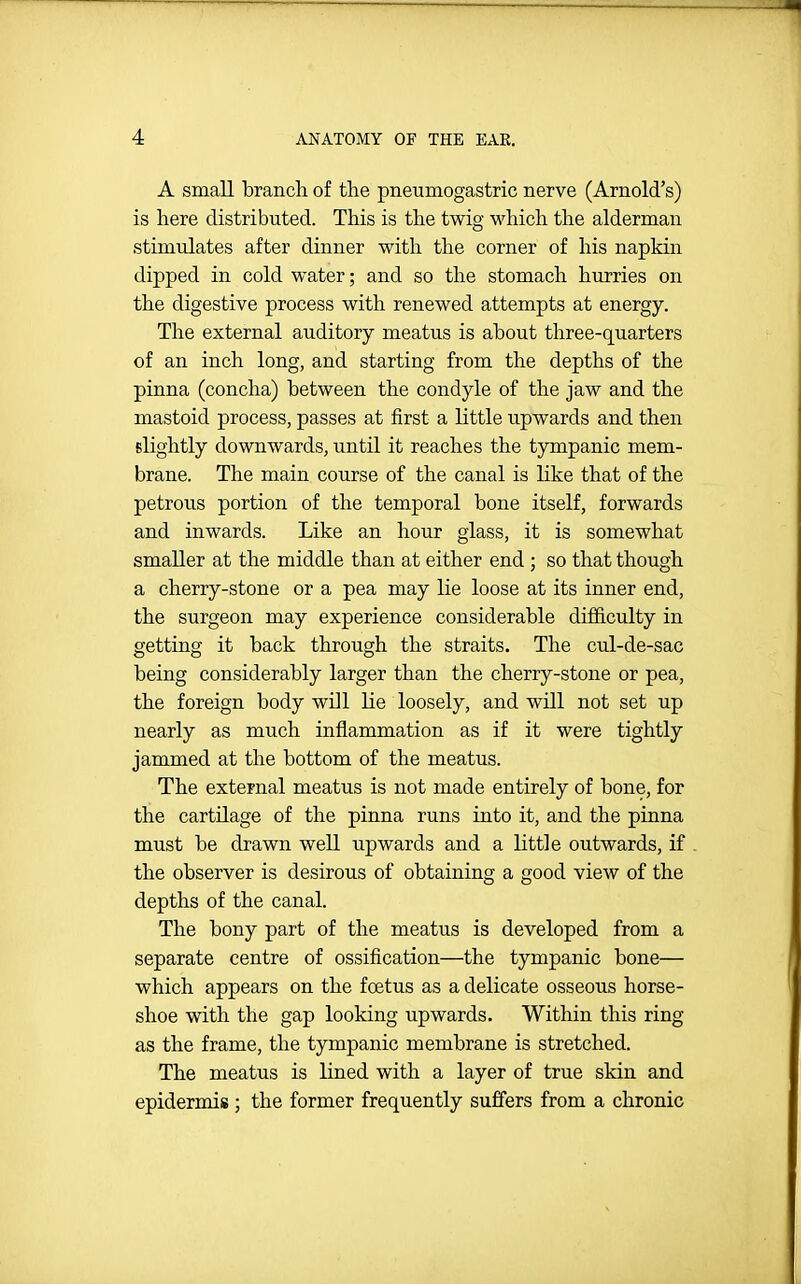 A small brancli of the pneumogastric nerve (Arnold's) is here distributed. This is the twig which the alderman stimulates after dinner with the corner of his napkin dipped in cold water; and so the stomach hurries on the digestive process with renewed attempts at energy. The external auditory meatus is about three-quarters of an inch long, and starting from the depths of the pinna (concha) between the condyle of the jaw and the mastoid process, passes at first a Kttle upwards and then slightly downwards, until it reaches the tympanic mem- brane. The main course of the canal is like that of the petrous portion of the temporal bone itself, forwards and inwards. Like an hour glass, it is somewhat smaller at the middle than at either end ; so that though a cherry-stone or a pea may lie loose at its inner end, the surgeon may experience considerable difficulty in getting it back through the straits. The cul-de-sac being considerably larger than the cherry-stone or pea, the foreign body will lie loosely, and will not set up nearly as much inflammation as if it were tightly jammed at the bottom of the meatus. The external meatus is not made entirely of bone, for the cartilage of the pinna runs into it, and the pinna must be drawn well upwards and a little outwards, if the observer is desirous of obtaining a good view of the depths of the canal. The bony part of the meatus is developed from a separate centre of ossification—the tympanic bone— which appears on the fcetus as a delicate osseous horse- shoe with the gap looking upwards. Within this ring as the frame, the tympanic membrane is stretched. The meatus is lined with a layer of true skin and epidermis ; the former frequently suffers from a chronic