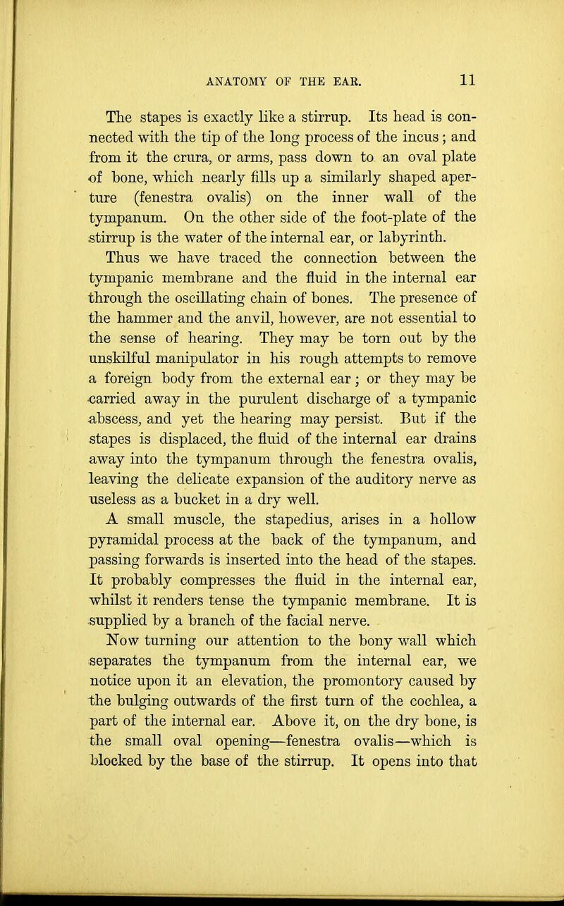 The stapes is exactly like a stirrup. Its head is con- nected with the tip of the long process of the incus; and from it the crura, or arms, pass down to an oval plate of bone, which nearly fills up a similarly shaped aper- ture (fenestra ovalis) on the inner wall of the tympanum. On the other side of the foot-plate of the stirrup is the water of the internal ear, or labyrinth. Thus we have traced the connection between the tympanic membrane and the fluid in the internal ear through the oscillating chain of bones. The presence of the hammer and the anvil, however, are not essential to the sense of hearing. They may be torn out by the unskilful manipulator in his rough attempts to remove a foreign body from the external ear ; or they may be carried away in the purulent discharge of a tympanic abscess, and yet the hearing may persist. But if the stapes is displaced, the fluid of the internal ear drains away into the tympanum through the fenestra ovalis, leaving the delicate expansion of the auditory nerve as useless as a bucket in a dry well. A small muscle, the stapedius, arises in a hollow pyramidal process at the back of the tympanum, and passing forwards is inserted into the head of the stapes. It probably compresses the fluid in the internal ear, whilst it renders tense the tympanic membrane. It is supplied by a branch of the facial nerve. IsTow turning our attention to the bony Avail which separates the tympanum from the internal ear, we notice upon it an elevation, the promontory caused by the bulging outwards of the first turn of the cochlea, a part of the internal ear. Above it, on the dry bone, is the small oval opening—fenestra ovalis—which is blocked by the base of the stirrup. It opens into that