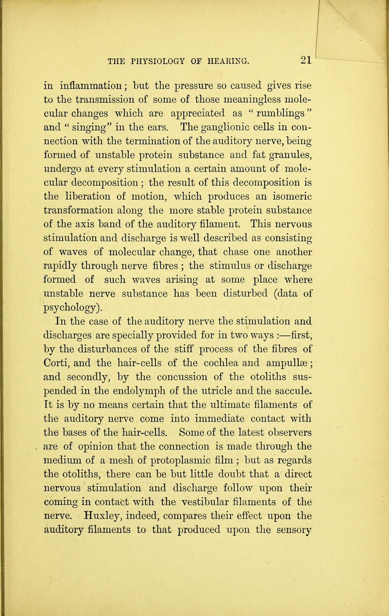 in inflammation; but the pressure so caused gives rise to tlie transmission of some of those meaningless mole- cular changes which are appreciated as  rumblings and  singing in the ears. The ganglionic cells in con- nection with the termination of the auditory nerve, being formed of unstable protein substance and fat granules, undergo at every stimulation a certain amount of mole- cular decomposition ; the result of this decomposition is the liberation of motion, which produces an isomeric transformation along the more stable protein substance of the axis band of the auditory filament. This nervous stimulation and discharge is well described as consisting of waves of molecular change, that chase one another rapidly through nerve fibres ; the stimulus or discharge formed of such waves arising at some place where unstable nerve substance has been disturbed (data of psychology). In the case of the auditory nerve the stimulation and discharges are specially provided for in two ways :—first, by the disturbances of the stiff process of the fibres of Corti, and the hair-cells of the cochlea and ampullae; and secondly, by the concussion of the otoliths sus- pended in the endolymph of the utricle and the saccule. It is by no means certain that the ultimate filaments of the auditory nerve come into immediate contact with the bases of the hair-cells. Some of the latest observers are of opinion that the connection is made through the medium of a mesh of protoplasmic film ; but as regards the otoliths, there can be but little doubt that a direct nervous stimulation and discharge follow upon their coming in contact with the vestibular filaments of the nerve. Huxley, indeed, compares their effect upon the auditory filaments to that produced upon the sensory