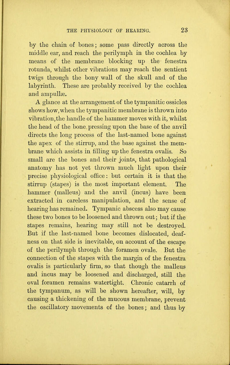 by the chain of bones; some pass directly across the middle ear, and reach the perilymph in the cochlea by means of the membrane blocking up the- fenestra rotunda, whilst other vibrations may reach the sentient twigs through the bony wall of the skull and of the labyrinth. These are probably received by the cochlea and ampullae. A glance at the arrangement of the tympanitic ossicles shows how, when the tympanitic membrane is thrown into vibration,the handle of the hammer moves with it, whilst the head of the bone,pressing upon the base of the anvil directs the long process of the last-named bone against the apex of the stirrup, and the base against the mem- brane which assists in filling up the fenestra ovalis. So small are the bones and their joints, that pathological anatomy has not yet thrown much light upon their precise physiological office: but certain it is that the stirrup (stapes) is the most important element. The hammer (malleus) and the anvil (incus) have been extracted in careless manipulation, and the sense of hearing has remained. Tympanic abscess also may cause these two bones to be loosened and thrown out; but if the stapes remains, hearing may still not be destroyed. But if the last-named bone becomes dislocated, deaf- ness on that side is inevitable, on account of the escape of the perilymph through the foramen ovale. But the connection of the stapes with the margin of the fenestra ovalis is particularly firm, so that though the malleus and incus may be loosened and discharged, stiU the oval foramen remains watertight. Chronic catarrh of the tympanum, as will be shown hereafter, will, by causing a thickening of the mucous membrane, prevent the oscillatory movements of the bones; and thus by